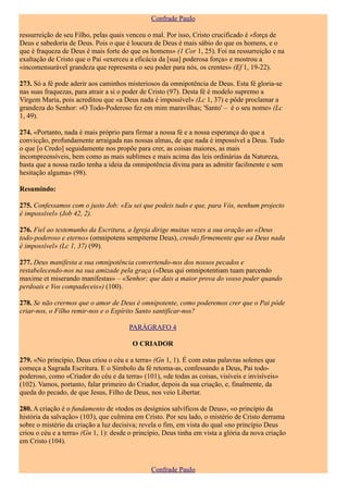 Confrade Paulo

ressurreição de seu Filho, pelas quais venceu o mal. Por isso, Cristo crucificado é «força de
Deus e sabedoria de Deus. Pois o que é loucura de Deus é mais sábio do que os homens, e o
que é fraqueza de Deus é mais forte do que os homens» (1 Cor 1, 25). Foi na ressurreição e na
exaltação de Cristo que o Pai «exerceu a eficácia da [sua] poderosa força» e mostrou a
«incomensurável grandeza que representa o seu poder para nós, os crentes» (Ef 1, 19-22).

273. Só a fé pode aderir aos caminhos misteriosos da omnipotência de Deus. Esta fé gloria-se
nas suas fraquezas, para atrair a si o poder de Cristo (97). Desta fé é modelo supremo a
Virgem Maria, pois acreditou que «a Deus nada é impossível» (Lc 1, 37) e pôde proclamar a
grandeza do Senhor: «O Todo-Poderoso fez em mim maravilhas; 'Santo' – é o seu nome» (Lc
1, 49).

274. «Portanto, nada é mais próprio para firmar a nossa fé e a nossa esperança do que a
convicção, profundamente arraigada nas nossas almas, de que nada é impossível a Deus. Tudo
o que [o Credo] seguidamente nos propõe para crer, as coisas maiores, as mais
incompreensíveis, bem como as mais sublimes e mais acima das leis ordinárias da Natureza,
basta que a nossa razão tenha a ideia da omnipotência divina para as admitir facilmente e sem
hesitação alguma» (98).

Resumindo:

275. Confessamos com o justo Job: «Eu sei que podeis tudo e que, para Vós, nenhum projecto
é impossível» (Job 42, 2).

276. Fiel ao testemunho da Escritura, a Igreja dirige muitas vezes a sua oração ao «Deus
todo-poderoso e eterno» (omnipotens sempiterne Deus), crendo firmemente que «a Deus nada
é impossível» (Lc 1, 37) (99).

277. Deus manifesta a sua omnipotência convertendo-nos dos nossos pecados e
restabelecendo-nos na sua amizade pela graça («Deus qui omnipotentiam tuam parcendo
maxime et miserando manifestas» – «Senhor; que dais a maior prova do vosso poder quando
perdoais e Vos compadeceis») (100).

278. Se não crermos que o amor de Deus é omnipotente, como poderemos crer que o Pai pôde
criar-nos, o Filho remir-nos e o Espírito Santo santificar-nos?

                                       PARÁGRAFO 4

                                         O CRIADOR

279. «No princípio, Deus criou o céu e a terra» (Gn 1, 1). É com estas palavras solenes que
começa a Sagrada Escritura. E o Símbolo da fé retoma-as, confessando a Deus, Pai todo-
poderoso, como «Criador do céu e da terra» (101), «de todas as coisas, visíveis e invisíveis»
(102). Vamos, portanto, falar primeiro do Criador, depois da sua criação, e, finalmente, da
queda do pecado, de que Jesus, Filho de Deus, nos veio Libertar.

280. A criação é o fundamento de «todos os desígnios salvíficos de Deus», «o princípio da
história da salvação» (103), que culmina em Cristo. Por seu lado, o mistério de Cristo derrama
sobre o mistério da criação a luz decisiva; revela o fim, em vista do qual «no princípio Deus
criou o céu e a terra» (Gn 1, 1): desde o princípio, Deus tinha em vista a glória da nova criação
em Cristo (104).



                                               Confrade Paulo
 