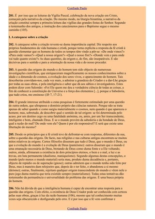 Confrade Paulo

281. É por isso que as leituras da Vigília Pascal, celebração da nova criação em Cristo,
começam pela narrativa da criação. Do mesmo modo, na liturgia bizantina, a narrativa da
criação constitui sempre a primeira leitura das vigílias das grandes festas do Senhor. Segundo
o testemunho dos antigos, a instrução dos catecúmenos para o Baptismo segue o mesmo
caminho (105).

I. A catequese sobre a criação

282. A catequese sobre a criação reveste-se duma importância capital. Diz respeito aos
próprios fundamentos da vida humana e cristã, porque torna explícita a resposta da fé cristã à
questão elementar que os homens de todos os tempos têm vindo a pôr-se: «De onde vimos?»
«Para onde vamos?» «Qual a nossa origem?» «Qual o nosso fim?» «Donde vem e para onde
vai tudo quanto existe?» As duas questões, da origem e, do fim, são inseparáveis. E são
decisivas para o sentido e para a orientação da nossa vida e do nosso proceder.

283. A questão das origens do mundo e do homem tem sido objecto de numerosas
investigações científicas, que enriqueceram magnificamente os nossos conhecimentos sobre a
idade e a dimensão do cosmos, a evolução dos seres vivos, o aparecimento do homem. Tais
descobertas convidam-nos, cada vez mais, a admirar a grandeza do Criador e a dar-Lhe graças
por todas as suas obras, e pela inteligência e saber que dá aos sábios e investigadores. Estes
podem dizer com Salomão: «Foi Ele quem me deu a verdadeira ciência de todas as coisas, a
fim de conhecer a constituição do Universo e a força dos elementos [...], porque a Sabedoria,
que tudo criou, mo ensinou» (Sb 7, 17-21).

284. O grande interesse atribuído a estas pesquisas é fortemente estimulado por uma questão
de outra ordem, que ultrapassa o domínio próprio das ciências naturais. Porque não se trata
apenas de saber quando e como surgiu materialmente o cosmos, nem quando é que apareceu o
homem; mas, sobretudo, de descobrir qual o sentido de tal origem: se foi determinada pelo
acaso, por um destino cego ou uma fatalidade anónima, ou, antes, por um Ser transcendente,
inteligente e bom, chamado Deus. E se o mundo provém da sabedoria e da bondade de Deus,
qual a razão do mal? De onde vem ele? Quem é por ele responsável? E será que existe uma
libertação do mesmo?

285. Desde os princípios que a fé cristã teve de defrontar-se com respostas, diferentes da sua,
sobre a questão das origens. De facto, nas religiões e nas culturas antigas encontram-se muitos
mitos relativos às origens. Certos filósofos disseram que tudo é Deus, que o mundo é Deus, ou
que a evolução do mundo é a evolução de Deus (panteísmo): outros disseram que o mundo é
uma emanação necessária de Deus, brotando de Deus como duma fonte e a Ele voltando;
outros, ainda, afirmaram a existência de dois princípios eternos, o bem e o mal, a luz e as
trevas, em luta permanente (dualismo, maniqueísmo). Segundo algumas destas concepções, o
mundo (pelo menos o mundo material) seria mau, produto duma decadência e, portanto,
objecto de repúdio ou de superação (gnose); outras admitem que o mundo tenha sido feito por
Deus, mas à maneira dum relojoeiro que, depois de o ter feito, o abandonou a si mesmo
(deísmo); outras, finalmente, rejeitam qualquer origem transcendente do mundo e vêem nele o
puro jogo duma matéria que teria existido sempre (materialismo). Todas estas tentativas dão
testemunho da permanência e universalidade do problema das origens. É uma busca própria
do homem.

286. Não há dúvida de que a inteligência humana é capaz de encontrar uma resposta para a
questão das origens. Com efeito, a existência de Deus Criador pode ser conhecida com certeza
pelas suas obras, graças à luz da razão humana (106), mesmo que tal conhecimento muitas
vezes seja obscurecido e desfigurado pelo erro. E é por isso que a fé vem confirmar e


                                               Confrade Paulo
 