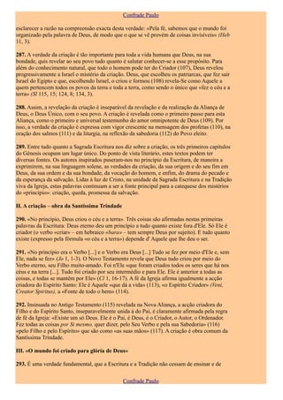 Confrade Paulo

esclarecer a razão na compreensão exacta desta verdade: «Pela fé, sabemos que o mundo foi
organizado pela palavra de Deus, de modo que o que se vê provém de coisas invisíveis» (Heb
11, 3).

287. A verdade da criação é tão importante para toda a vida humana que Deus, na sua
bondade, quis revelar ao seu povo tudo quanto é salutar conhecer-se a esse propósito. Para
além do conhecimento natural, que todo o homem pode ter do Criador (107), Deus revelou
progressivamente a Israel o mistério da criação. Deus, que escolheu os patriarcas, que fez sair
Israel do Egipto e que, escolhendo Israel, o criou e formou (108) revela-Se como Aquele a
quem pertencem todos os povos da terra e toda a terra, como sendo o único que «fez o céu e a
terra» (Sl 115, 15; 124, 8; 134, 3).

288. Assim, a revelação da criação é inseparável da revelação e da realização da Aliança de
Deus, o Deus Único, com o seu povo. A criação é revelada como o primeiro passo para esta
Aliança, como o primeiro e universal testemunho do amor omnipotente de Deus (109). Por
isso, a verdade da criação é expressa com vigor crescente na mensagem dos profetas (110), na
oração dos salmos (111) e da liturgia, na reflexão da sabedoria (112) do Povo eleito.

289. Entre tudo quanto a Sagrada Escritura nos diz sobre a criação, os três primeiros capítulos
do Génesis ocupam um lugar único. Do ponto de vista literário, estes textos podem ter
diversas fontes. Os autores inspirados puseram-nos no princípio da Escritura, de maneira a
exprimirem, na sua linguagem solene, as verdades da criação, da sua origem e do seu fim em
Deus, da sua ordem e da sua bondade, da vocação do homem, e enfim, do drama do pecado e
da esperança da salvação. Lidas à luz de Cristo, na unidade da Sagrada Escritura e na Tradição
viva da Igreja, estas palavras continuam a ser a fonte principal para a catequese dos mistérios
do «princípio»: criação, queda, promessa da salvação.

II. A criação – obra da Santíssima Trindade

290. «No princípio, Deus criou o céu e a terra». Três coisas são afirmadas nestas primeiras
palavras da Escritura: Deus eterno deu um princípio a tudo quanto existe fora d'Ele. Só Ele é
criador (o verbo «criar» – em hebraico «bara» – tem sempre Deus por sujeito). E tudo quanto
existe (expresso pela fórmula «o céu e a terra») depende d' Aquele que lhe deu o ser.

291. «No princípio era o Verbo [...] e o Verbo era Deus [...] Tudo se fez por meio d'Ele e, sem
Ele, nada se fez» (Jo 1, 1-3). O Novo Testamento revela que Deus tudo criou por meio do
Verbo eterno, seu Filho muito-amado. Foi n'Ele «que foram criados todos os seres que há nos
céus e na terra [...]. Tudo foi criado por seu intermédio e para Ele. Ele é anterior a todas as
coisas, e todas se mantêm por Ele» (Cl 1, 16-17). A fé da Igreja afirma igualmente a acção
criadora do Espírito Santo: Ele é Aquele «que dá a vida» (113), «o Espírito Criador» (Veni,
Creator Spiritus), a «Fonte de todo o bem» (114).

292. Insinuada no Antigo Testamento (115) revelada na Nova Aliança, a acção criadora do
Filho e do Espírito Santo, inseparavelmente unida à do Pai, é claramente afirmada pela regra
de fé da Igreja: «Existe um só Deus. Ele é o Pai, é Deus, é o Criador, o Autor, o Ordenador.
Fez todas as coisas por Si mesmo, quer dizer, pelo Seu Verbo e pela sua Sabedoria» (116)
«pelo Filho e pelo Espírito» que são como «as suas mãos» (117). A criação é obra comum da
Santíssima Trindade.

III. «O mundo foi criado para glória de Deus»

293. É uma verdade fundamental, que a Escritura e a Tradição não cessam de ensinar e de

                                               Confrade Paulo
 