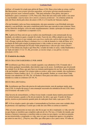 Confrade Paulo

celebrar: «O mundo foi criado para glória de Deus» (118). Deus criou todas as coisas, explica
São Boaventura, «non propter gloriam augendam, sed propter gloriam manifestandam et
propter gloriam suam communicandam – Não para aumentar a Sua glória, mas para a
manifestar e para a comunicar » (119). Para criar, Deus não tem outra razão senão o seu amor
e a sua bondade: «Aperta manu clave amoris creaturae prodierunt – As criaturas saíram da
mão (de Deus) aberta pela chave do amor» (120). E o I Concílio do Vaticano explica:

«Na sua bondade e pela sua força omnipotente, não para aumentar a sua felicidade nem para
adquirir a sua perfeição, mas para a manifestar pelos bens que concede às suas criaturas, Deus,
no seu libérrimo desígnio, criou do nada simultaneamente e desde o princípio do tempo uma e
outra criatura — a espiritual e a corporal» (121).

294. A glória de Deus está em que se realize esta manifestação e esta comunicação da sua
bondade, em ordem às quais o mundo foi criado. Fazer de nós «filhos adoptivos por Jesus
Cristo. Assim aprouve à sua vontade, para que fosse enaltecida a glória da sua graça» (Ef 1,
5-6): «Porque a glória de Deus é o homem vivo, e a vida do homem é a visão de Deus: se a
revelação de Deus pela criação já proporcionou a vida a todos os seres que vivem na terra,
quanto mais a manifestação do Pai pelo Verbo proporciona a vida aos que vêem a Deus!»
(122). O fim último da criação é que Deus Pai, «criador de todos os seres, venha finalmente a
ser 'tudo em todos' (1 Cor 15, 28), provendo, ao mesmo tempo, à sua glória e à nossa
felicidade» (123).

IV. O mistério da criação

DEUS CRIA COM SABEDORIA E POR AMOR

295 Acreditamos que Deus criou o mundo segundo a sua sabedoria (124). O mundo não é
fruto duma qualquer necessidade, dum destino cego ou do acaso. Acreditamos que ele procede
da vontade livre de Deus, que quis fazer as criaturas participantes do seu Ser, da sua sabedoria
e da sua bondade: «porque Vós criastes todas as coisas e, pela vossa vontade, elas receberam a
existência e foram criadas» (Ap 4, 11). «Como são grandes, Senhor, as vossas obras! Tudo
fizestes com sabedoria» (Sl 104, 24). «O Senhor é bom para com todos e a sua misericórdia
estende-se a todas as criaturas» (Sl 145, 9).

DEUS CRIA «DO NADA»

296. Acreditamos que Deus não precisa de nada preexistente, nem de qualquer ajuda, para
criar (124). A criação tão pouco é uma emanação necessária da substância divina (126). Deus
cria livremente «do nada» (127):

«Que haveria de extraordinário, se Deus tivesse tirado o mundo duma matéria preexistente?
Um artista humano, quando se lhe dá um material, faz dele o que quer. O poder de Deus,
porém, mostra-se precisamente quando parte do nada para fazer tudo o que quer» (128).

297. A fé na criação a partir «do nada» é testemunhada na Escritura como uma verdade cheia
de promessa e de esperança. É assim que a mãe dos sete filhos os anima ao martírio:

«Não sei como aparecestes no meu seio; não fui eu que vos dei a respiração e a vida, nem fui
eu que dispus os membros que compõem cada um de vós. Por isso, o Criador do mundo, que
formou o homem à nascença e concebeu todas as coisas na sua origem, vos dará novamente,
na sua misericórdia, a respiração e a vida, uma vez que vos desprezais agora a vós próprios,
por amor às suas leis [...] Peço-te, meu filho, que olhes para o céu e para a terra. Vê todas as

                                                Confrade Paulo
 