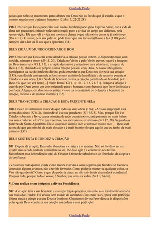 Confrade Paulo

coisas que neles se encontram, para saberes que Deus não as fez do que já existia, e que o
mesmo sucede com o género humano» (2 Mac 7, 22-23.28).

298. Uma vez que Deus pode criar «do nada», também pode, pelo Espírito Santo, dar a vida da
alma aos pecadores, criando neles um coração puro e a vida do corpo aos defuntos, pela
ressurreição. Ele que «dá a vida aos mortos e chama o que não existe como se já existisse»
(Rm 4, 17). E como, pela sua palavra, pôde fazer que das trevas brilhasse a luz (130), pode
também dar a luz da fé aos que a ignoram (131).

DEUS CRIA UM MUNDO ORDENADO E BOM

299. Uma vez que Deus cria com sabedoria, a criação possui ordem. «Dispusestes tudo com
medida, número e peso» (Sb 11, 20). Criada no Verbo e pelo Verbo eterno, «que é a imagem
do Deus invisível» (Cl 1, 15), a criação destina-se e orienta-se para o homem, imagem de
Deus (132), chamado ele próprio a uma relação pessoal com Deus. A nossa inteligência,
participante da luz do intelecto divino, pode entender o que Deus nos diz pela sua criação
(133), sem dúvida com grande esforço e num espírito de humildade e de respeito perante o
Criador e a sua obra (134). Saída da bondade divina, a criação partilha dessa bondade («E
Deus viu que isto era bom [...] muito bom»: Gn 1, 4. 10. 12. 18. 21. 31). Porque a criação é
querida por Deus como um dom orientado para o homem, como herança que lhe é destinada e
confiada. A Igreja, em diversas ocasiões, viu-se na necessidade de defender a bondade da
criação, mesmo a do mundo material (135).

DEUS TRANSCENDE A CRIAÇÃO E ESTÁ PRESENTE NELA

300. Deus é infinitamente maior do que todas as suas obras (136): «A vossa majestade está
acima dos céus» (Sl 8, 2), «insondável é a sua grandeza» (Sl 145, 3). Mas, porque Ele é o
Criador soberano e livre, causa primeira de tudo quanto existe, está presente no mais íntimo
das suas criaturas: «É n'Ele que vivemos, nos movemos e existimos» (Act 17, 28). Segundo as
palavras de Santo Agostinho, Ele é «superior summo meo et interior intimo meo — Deus está
acima do que em mim há de mais elevado e é mais interior do que aquilo que eu tenho de mais
íntimo» (137).

DEUS SUSTENTA E CONDUZ A CRIAÇÃO

301. Depois da criação, Deus não abandona a criatura a si mesma. Não só lhe dá o ser e o
existir, mas a cada instante a mantém no ser, lhe dá o agir e a conduz ao seu termo.
Reconhecer esta dependência total do Criador é fonte de sabedoria e de liberdade, de alegria e
de confiança:

«Vós amais tudo quanto existe e não tendes aversão a coisa alguma que fizestes: se tivésseis
detestado alguma criatura, não a teríeis formado. Como poderia manter-se qualquer coisa, se
Vós não quisésseis? Como é que ela poderia durar, se não a tivésseis chamado à existência?
Poupais tudo, porque tudo é vosso, ó Senhor, que amais a vida» (Sb 11, 24-26).

V. Deus realiza o seu desígnio: a divina Providência

302. A criação tem a sua bondade e a sua perfeição próprias, mas não saiu totalmente acabada
das mãos do Criador. Foi criada «em estado de caminho» («in statu viae») para uma perfeição
última ainda a atingir e a que Deus a destinou. Chamamos divina Providência às disposições
pelas quais Deus conduz a sua criação em ordem a essa perfeição:



                                               Confrade Paulo
 