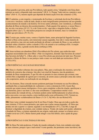 Confrade Paulo

«Deus guarda e governa, pela sua Providência, tudo quanto criou, "atingindo com força dum
extremo ao outro e dispondo tudo suavemente" (Sb 8, 1). Porque "tudo está nu e patente a seus
olhos" (Heb 4, 13), mesmo aquilo que depende da futura acção livre das criaturas» (138).

303. É unânime, a este respeito, o testemunho da Escritura: a solicitude da divina Providência
é concreta e imediata, cuida de tudo, desde os mais insignificantes pormenores até aos grandes
acontecimentos do mundo e da história. Os livros santos afirmam, com veemência, a soberania
absoluta de Deus no decurso dos acontecimentos: «Tudo quanto Lhe aprouve, o nosso Deus o
fez, no céu e na terra» (Sl 115, 3); e de Cristo se diz: «que abre e ninguém fecha, e fecha e
ninguém abre» (Ap 3, 7); «há muitos projectos no coração do homem, mas é a vontade do
Senhor que prevalece» (Pr 19, 21).

304. É assim que, muitas vezes, vemos o Espírito Santo, autor principal da Sagrada Escritura,
atribuir a Deus certas acções, sem mencionar causas-segundas. Isso não é «uma maneira de
dizer» primitiva, mas sim um modo profundo de afirmar o primado de Deus e o seu senhorio
absoluto sobre a história e sobre o mundo (139) e de ensinar a ter confiança n'Ele. A oração
dos Salmos é, aliás, a grande escola desta confiança (140).

305. Jesus reclama um abandono filial à Providência do Pai celeste, que cuida das mais
pequenas necessidades dos seus filhos: «Não vos inquieteis, dizendo: Que havemos de comer?
Que havemos de beber? [...] Bem sabe o vosso Pai celeste que precisais de tudo isso. Procurai
primeiro o Reino de Deus e a sua justiça e tudo o mais vos será dado por acréscimo» (Mt 6,
31-33) (141).

A PROVIDÊNCIA E AS CAUSAS SEGUNDAS

306. Deus é o Senhor soberano dos seus planos. Mas, para a realização dos mesmos, serve-Se
também do concurso das criaturas. Isto não é um sinal de fraqueza, mas da grandeza e
bondade de Deus omnipotente. É que Ele não só permite às suas criaturas que existam, mas
confere-lhes a dignidade de agirem por si mesmas, de serem causa e princípio umas das outras
e de cooperarem, assim, na realização do seu desígnio.

307. Aos homens, Deus concede mesmo poderem participar livremente na sua Providência,
confiando-lhes a responsabilidade de «submeter» a terra e dominá-la (142). Assim lhes
concede que sejam causas inteligentes e livres, para completar a obra da criação, aperfeiçoar a
sua harmonia, para o seu bem e o dos seus semelhantes. Cooperadores muitas vezes
inconscientes da vontade divina, os homens podem entrar deliberadamente no plano divino,
pelos seus actos e as suas orações, como também pelos seus sofrimentos (143). Tornam-se,
então, plenamente «colaboradores de Deus» (1 Cor 3, 9)(144) e do seu Reino(145).

308. Esta é uma verdade inseparável da fé em Deus Criador: Deus age em toda a acção das
suas criaturas. É Ele a causa-primeira, que opera nas e pelas causas-segundas: «É Deus que
produz em nós o querer e o operar, segundo o seu beneplácito» (Fl 2, 13)(146). Longe de
diminuir a dignidade da criatura, esta verdade realça-a. Tirada «do nada» pelo poder, sabedoria
e bondade de Deus, a criatura separada da sua origem, nada pode, porque «a criatura sem o
Criador esvai-se» (147). Muito menos pode atingir o seu fim último, sem a ajuda da graça
(148).

A PROVIDÊNCIA E O ESCÂNDALO DO MAL

309. Se Deus Pai todo-poderoso, Criador do mundo ordenado e bom, tem cuidado com todas
as suas criaturas, porque é que o mal existe? A esta questão, tão premente como inevitável, tão

                                               Confrade Paulo
 