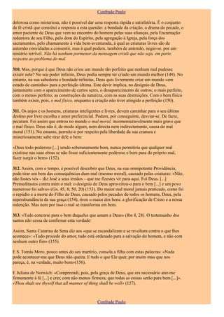 Confrade Paulo

dolorosa como misteriosa, não é possível dar uma resposta rápida e satisfatória. É o conjunto
da fé cristã que constitui a resposta a esta questão: a bondade da criação, o drama do pecado, o
amor paciente de Deus que vem ao encontro do homem pelas suas alianças, pela Encarnação
redentora de seu Filho, pelo dom do Espírito, pela agregação à Igreja, pela força dos
sacramentos, pelo chamamento à vida bem-aventurada, à qual as criaturas livres são de
antemão convidadas a consentir, mas à qual podem, também de antemão, negar-se, por um
mistério terrível. Não há nenhum pormenor da mensagem cristã que não seja, em parte,
resposta ao problema do mal.

310. Mas, porque é que Deus não criou um mundo tão perfeito que nenhum mal pudesse
existir nele? No seu poder infinito, Deus podia sempre ter criado um mundo melhor (149). No
entanto, na sua sabedoria e bondade infinitas, Deus quis livremente criar um mundo «em
estado de caminho» para a perfeição última. Este devir implica, no desígnio de Deus,
juntamente com o aparecimento de certos seres, o desaparecimento de outros; o mais perfeito,
com o menos perfeito; as construções da natureza, com as suas destruições. Com o bem físico
também existe, pois, o mal físico, enquanto a criação não tiver atingido a perfeição (150).

311. Os anjos e os homens, criaturas inteligentes e livres, devem caminhar para o seu último
destino por livre escolha e amor preferencial. Podem, por conseguinte, desviar-se. De facto,
pecaram. Foi assim que entrou no mundo o mal moral, incomensuravelmente mais grave que
o mal físico. Deus não é, de modo algum, nem directa nem indirectamente, causa do mal
moral (151). No entanto, permite-o por respeito pela liberdade da sua criatura e
misteriosamente sabe tirar dele o bem:

«Deus todo-poderoso [...] sendo soberanamente bom, nunca permitiria que qualquer mal
existisse nas suas obras se não fosse suficientemente poderoso e bom para do próprio mal,
fazer surgir o bem» (152).

312. Assim, com o tempo, é possível descobrir que Deus, na sua omnipotente Providência,
pode tirar um bem das consequências dum mal (mesmo moral), causado pelas criaturas: «Não,
não fostes vós – diz José a seus irmãos – que me fizestes vir para aqui. Foi Deus. [...]
Premeditastes contra mim o mal: o desígnio de Deus aproveitou-o para o bem [...] e um povo
numeroso foi salvo» (Gn, 45, 8; 50, 20) (153). Do maior mal moral jamais praticado, como foi
o repúdio e a morte do Filho de Deus, causado pelos pecados de todos os homens, Deus, pela
superabundância da sua graça (154), tirou o maior dos bens: a glorificação de Cristo e a nossa
redenção. Mas nem por isso o mal se transforma em bem.

313. «Tudo concorre para o bem daqueles que amam a Deus» (Rm 8, 28). O testemunho dos
santos não cessa de confirmar esta verdade:

Assim, Santa Catarina de Sena diz aos «que se escandalizam e se revoltam contra o que lhes
acontece»: «Tudo procede do amor, tudo está ordenado para a salvação do homem, e não com
nenhum outro fim» (155).

E S. Tomás Moro, pouco antes do seu martírio, consola a filha com estas palavras: «Nada
pode acontecer-me que Deus não queira. E tudo o que Ele quer, por muito mau que nos
pareça, é, na verdade, muito bom»(156).

E Juliana de Norwich: «Compreendi, pois, pela graça de Deus, que era necessário ater-me
firmemente à fé [...] e crer, com não menos firmeza, que todas as coisas serão para bem [...]».
«Thou shalt see thyself that all manner of thing shall be well» (157).



                                               Confrade Paulo
 