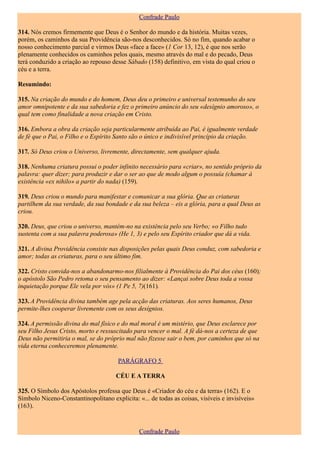 Confrade Paulo

314. Nós cremos firmemente que Deus é o Senhor do mundo e da história. Muitas vezes,
porém, os caminhos da sua Providência são-nos desconhecidos. Só no fim, quando acabar o
nosso conhecimento parcial e virmos Deus «face a face» (1 Cor 13, 12), é que nos serão
plenamente conhecidos os caminhos pelos quais, mesmo através do mal e do pecado, Deus
terá conduzido a criação ao repouso desse Sábado (158) definitivo, em vista do qual criou o
céu e a terra.

Resumindo:

315. Na criação do mundo e do homem, Deus deu o primeiro e universal testemunho do seu
amor omnipotente e da sua sabedoria e fez o primeiro anúncio do seu «desígnio amoroso», o
qual tem como finalidade a nova criação em Cristo.

316. Embora a obra da criação seja particularmente atribuída ao Pai, é igualmente verdade
de fé que o Pai, o Filho e o Espírito Santo são o único e indivisível princípio da criação.

317. Só Deus criou o Universo, livremente, directamente, sem qualquer ajuda.

318. Nenhuma criatura possui o poder infinito necessário para «criar», no sentido próprio da
palavra: quer dizer; para produzir e dar o ser ao que de modo algum o possuía (chamar à
existência «ex nihilo» a partir do nada) (159).

319. Deus criou o mundo para manifestar e comunicar a sua glória. Que as criaturas
partilhem da sua verdade, da sua bondade e da sua beleza – eis a glória, para a qual Deus as
criou.

320. Deus, que criou o universo, mantém-no na existência pelo seu Verbo; «o Filho tudo
sustenta com a sua palavra poderosa» (He 1, 3) e pelo seu Espírito criador que dá a vida.

321. A divina Providência consiste nas disposições pelas quais Deus conduz, com sabedoria e
amor; todas as criaturas, para o seu último fim.

322. Cristo convida-nos a abandonarmo-nos filialmente à Providência do Pai dos céus (160);
o apóstolo São Pedro retoma o seu pensamento ao dizer: «Lançai sobre Deus toda a vossa
inquietação porque Ele vela por vós» (1 Pe 5, 7)(161).

323. A Providência divina também age pela acção das criaturas. Aos seres humanos, Deus
permite-lhes cooperar livremente com os seus desígnios.

324. A permissão divina do mal físico e do mal moral é um mistério, que Deus esclarece por
seu Filho Jesus Cristo, morto e ressuscitado para vencer o mal. A fé dá-nos a certeza de que
Deus não permitiria o mal, se do próprio mal não fizesse sair o bem, por caminhos que só na
vida eterna conheceremos plenamente.

                                       PARÁGRAFO 5

                                      CÉU E A TERRA

325. O Símbolo dos Apóstolos professa que Deus é «Criador do céu e da terra» (162). E o
Símbolo Niceno-Constantinopolitano explicita: «... de todas as coisas, visíveis e invisíveis»
(163).


                                               Confrade Paulo
 