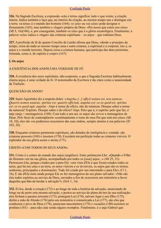 Confrade Paulo

326. Na Sagrada Escritura, a expressão «céu e terra» significa: tudo o que existe, a criação
inteira. Indica também o laço que, no interior da criação, ao mesmo tempo une e distingue céu
e terra: «a terra» é o mundo dos homens (164); «o céu» ou «os céus» pode designar o
firmamento (165), mas também o «lugar» próprio de Deus: «Pai nosso que estais nos céus»
(Mt 5, 16)(166), e, por conseguinte, também «o céu» que é a glória escatológica. Finalmente, a
palavra «céu» indica o «lugar» das criaturas espirituais – os anjos – que rodeiam Deus.

327. A profissão de fé do quarto Concílio de Latrão afirma que Deus, «desde o princípio do
tempo, criou do nada ao mesmo tempo uma e outra criatura, a espiritual e a corporal, isto é, os
anjos e o mundo terrestre. Depois criou a criatura humana, que participa das duas primeiras,
formada, como é, de espírito e corpo» (167).

I. Os anjos

A EXISTÊNCIA DOS ANJOS UMA VERDADE DE FÉ

328. A existência dos seres espirituais, não-corporais, a que a Sagrada Escritura habitualmente
chama anjos, é uma verdade de fé. O testemunho da Escritura é tão claro como a unanimidade
da Tradição.

QUEM SÃO OS ANJOS?

329. Santo Agostinho diz a respeito deles: «Angelus [...] officii nomen est, non naturae.
Quaeris nomen naturae, spiritus est; quaeris officium, angelus est: ex eo quod est, spiritus
est: ex eo quod agit, angelus –Anjo é nome de ofício, não de natureza. Desejas saber o nome
da natureza? Espírito. Desejas saber o do ofício? Anjo. Pelo que é, é espírito: pelo que faz, é
anjo (anjo = mensageiro)» (168). Com todo o seu ser, os anjos são servos e mensageiros de
Deus. Pelo facto de contemplarem «continuamente o rosto do meu Pai que está nos céus» (Mt
18, 10), eles são «os poderosos executores das suas ordens, sempre atentos à sua palavra» (Sl
103, 20).

330. Enquanto criaturas puramente espirituais, são dotados de inteligência e vontade: são
criaturas pessoais (169) e imortais (170). Excedem em perfeição todas as criaturas visíveis. O
esplendor da sua glória assim o atesta (171).

CRISTO «COM TODOS OS SEUS ANJOS»

331. Cristo é o centro do mundo dos anjos (angélico). Estes pertencem-Lhe: «Quando o Filho
do Homem vier na sua glória, acompanhado por todos os [seus] anjos...» (Mt 25, 31).
Pertencem-Lhe, porque criados por e para Ele: «em vista d'Ele é que foram criados todos os
seres, que há nos céus e na terra, os seres visíveis e os invisíveis, os anjos que são os tronos,
senhorias, principados e dominações. Tudo foi criado por seu intermédio e para Ele» (Cl 1,
16), E são d'Ele mais ainda porque Ele os fez mensageiros do seu plano salvador: «Não são
eles todos espíritos ao serviço de Deus, enviados a fim de exercerem um ministério a favor
daqueles que hão-de herdar a salvação?» (Heb 1, 14).

332. Ei-los, desde a criação (172) e ao longo de toda a história da salvação, anunciando de
longe ou de perto esta mesma salvação, e postos ao serviço do plano divino da sua realização:
eles fecham o paraíso terrestre (173); protegem Lot (174), salvam Agar e seu filho (175),
detêm a mão de Abraão (176) pelo seu ministério é comunicada a Lei (177), são eles que
conduzem o povo de Deus (178), anunciam nascimentos (179) e vocações (180) assistem os
profetas (181) – para não citar senão alguns exemplos. Finalmente, é o anjo Gabriel que

                                                Confrade Paulo
 