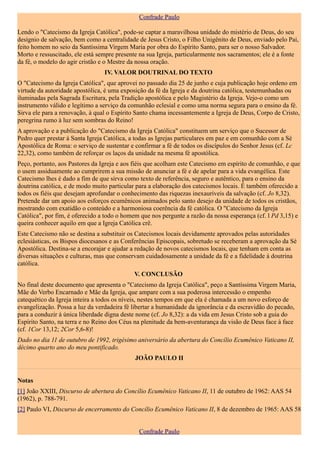 Confrade Paulo

Lendo o "Catecismo da Igreja Católica", pode-se captar a maravilhosa unidade do mistério de Deus, do seu
desígnio de salvação, bem como a centralidade de Jesus Cristo, o Filho Unigênito de Deus, enviado pelo Pai,
feito homem no seio da Santíssima Virgem Maria por obra do Espírito Santo, para ser o nosso Salvador.
Morto e ressuscitado, ele está sempre presente na sua Igreja, particularmente nos sacramentos; ele é a fonte
da fé, o modelo do agir cristão e o Mestre da nossa oração.
                                 IV. VALOR DOUTRINAL DO TEXTO
O "Catecismo da Igreja Católica", que aprovei no passado dia 25 de junho e cuja publicação hoje ordeno em
virtude da autoridade apostólica, é uma exposição da fé da Igreja e da doutrina católica, testemunhadas ou
iluminadas pela Sagrada Escritura, pela Tradição apostólica e pelo Magistério da Igreja. Vejo-o como um
instrumento válido e legítimo a serviço da comunhão eclesial e como uma norma segura para o ensino da fé.
Sirva ele para a renovação, à qual o Espírito Santo chama incessantemente a Igreja de Deus, Corpo de Cristo,
peregrina rumo à luz sem sombras do Reino!
A aprovação e a publicação do "Catecismo da Igreja Católica" constituem um serviço que o Sucessor de
Pedro quer prestar à Santa Igreja Católica, a todas as Igrejas particulares em paz e em comunhão com a Sé
Apostólica de Roma: o serviço de sustentar e confirmar a fé de todos os discípulos do Senhor Jesus (cf. Lc
22,32), como também de reforçar os laços da unidade na mesma fé apostólica.
Peço, portanto, aos Pastores da Igreja e aos fiéis que acolham este Catecismo em espírito de comunhão, e que
o usem assiduamente ao cumprirem a sua missão de anunciar a fé e de apelar para a vida evangélica. Este
Catecismo lhes é dado a fim de que sirva como texto de referência, seguro e autêntico, para o ensino da
doutrina católica, e de modo muito particular para a elaboração dos catecismos locais. É também oferecido a
todos os fiéis que desejam aprofundar o conhecimento das riquezas inexauríveis da salvação (cf. Jo 8,32).
Pretende dar um apoio aos esforços ecumênicos animados pelo santo desejo da unidade de todos os cristãos,
mostrando com exatidão o conteúdo e a harmoniosa coerência da fé católica. O "Catecismo da Igreja
Católica", por fim, é oferecido a todo o homem que nos pergunte a razão da nossa esperança (cf. l Pd 3,15) e
queira conhecer aquilo em que a Igreja Católica crê.
Este Catecismo não se destina a substituir os Catecismos locais devidamente aprovados pelas autoridades
eclesiásticas, os Bispos diocesanos e as Conferências Episcopais, sobretudo se receberam a aprovação da Sé
Apostólica. Destina-se a encorajar e ajudar a redação de novos catecismos locais, que tenham em conta as
diversas situações e culturas, mas que conservam cuidadosamente a unidade da fé e a fidelidade à doutrina
católica.
                                             V. CONCLUSÃO
No final deste documento que apresenta o "Catecismo da Igreja Católica", peço a Santíssima Virgem Maria,
Mãe do Verbo Encarnado e Mãe da Igreja, que ampare com a sua poderosa intercessão o empenho
catequético da Igreja inteira a todos os níveis, nestes tempos em que ela é chamada a um novo esforço de
evangelização. Possa a luz da verdadeira fé libertar a humanidade da ignorância e da escravidão do pecado,
para a conduzir à única liberdade digna deste nome (cf. Jo 8,32): a da vida em Jesus Cristo sob a guia do
Espírito Santo, na terra e no Reino dos Céus na plenitude da bem-aventurança da visão de Deus face à face
(cf. 1Cor 13,12; 2Cor 5,6-8)!
Dado no dia 11 de outubro de 1992, trigésimo aniversário da abertura do Concílio Ecumênico Vaticano II,
décimo quarto ano do meu pontificado.
                                             JOÃO PAULO II


Notas
[1] João XXIII, Discurso de abertura do Concílio Ecumênico Vaticano II, 11 de outubro de 1962: AAS 54
(1962), p. 788-791.
[2] Paulo VI, Discurso de encerramento do Concílio Ecumênico Vaticano II, 8 de dezembro de 1965: AAS 58


                                              Confrade Paulo
 