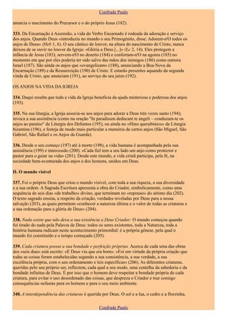 Confrade Paulo

anuncia o nascimento do Precursor e o do próprio Jesus (182).

333. Da Encarnação à Ascensão, a vida do Verbo Encarnado é rodeada da adoração e serviço
dos anjos. Quando Deus «introduziu no mundo o seu Primogénito, disse: Adorem-n'O todos os
anjos de Deus» (Heb 1, 6). O seu cântico de louvor, na altura do nascimento de Cristo, nunca
deixou de se ouvir no louvor da Igreja: «Glória a Deus [...]» (Lc 2, 14). Eles protegem a
infância de Jesus (183), servem-n'O no deserto (184) e confortam-n'O na agonia (185) no
momento em que por eles poderia ter sido salvo das mãos dos inimigos (186) como outrora
Israel (187). São ainda os anjos que «evangelizam» (188), anunciando a Boa-Nova da
Encarnação (189) e da Ressurreição (190) de Cristo. E estarão presentes aquando da segunda
vinda de Cristo, que anunciam (191), ao serviço do seu juízo (192).

OS ANJOS NA VIDA DA IGREJA

334. Daqui resulta que toda a vida da Igreja beneficia da ajuda misteriosa e poderosa dos anjos
(193).

335. Na sua liturgia, a Igreja associa-se aos anjos para adorar a Deus três vezes santo (194);
invoca a sua assistência (como na oração "In paradisum deducant te angeli – conduzam-te os
anjos ao paraíso" da Liturgia dos Defuntos (195), ou ainda no «Hino querubínico» da Liturgia
bizantina (196), e festeja de modo mais particular a memória de certos anjos (São Miguel, São
Gabriel, São Rafael e os Anjos da Guarda).

336. Desde o seu começo (197) até à morte (198), a vida humana é acompanhada pela sua
assistência (199) e intercessão (200). «Cada fiel tem a seu lado um anjo como protector e
pastor para o guiar na vida» (201). Desde este mundo, a vida cristã participa, pela fé, na
sociedade bem-aventurada dos anjos e dos homens, unidos em Deus.

II. O mundo visível

337. Foi o próprio Deus que criou o mundo visível, com toda a sua riqueza, a sua diversidade
e a sua ordem. A Sagrada Escritura apresenta a obra do Criador, simbolicamente, como uma
sequência de seis dias «de trabalho» divino, que terminam no «repouso» do sétimo dia (202).
O texto sagrado ensina, a respeito da criação, verdades reveladas por Deus para a nossa
salvação (203), as quais permitem «conhecer a natureza última e o valor de todas as criaturas e
a sua ordenação para a glória de Deus» (204).

338. Nada existe que não deva a sua existência a Deus Criador: O mundo começou quando
foi tirado do nada pela Palavra de Deus: todos os seres existentes, toda a Natureza, toda a
história humana radicam neste acontecimento primordial: é a própria génese, pela qual o
mundo foi constituído e o tempo começado (205).

339. Cada criatura possui a sua bondade e perfeição próprias. Acerca de cada uma das obras
dos «seis dias» está escrito: «E Deus viu que era bom». «Foi em virtude da própria criação que
todas as coisas foram estabelecidas segundo a sua consistência, a sua verdade, a sua
excelência própria, com o seu ordenamento e leis específicas» (206). As diferentes criaturas,
queridas pelo seu próprio ser, reflectem, cada qual a seu modo, uma centelha da sabedoria e da
bondade infinitas de Deus. É por isso que o homem deve respeitar a bondade própria de cada
criatura, para evitar o uso desordenado das coisas, que despreza o Criador e traz consigo
consequências nefastas para os homens e para o seu meio ambiente.

340. A interdependência das criaturas é querida por Deus. O sol e a lua, o cedro e a florzinha,

                                               Confrade Paulo
 