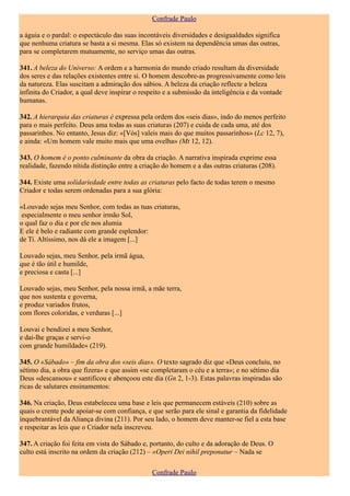 Confrade Paulo

a águia e o pardal: o espectáculo das suas incontáveis diversidades e desigualdades significa
que nenhuma criatura se basta a si mesma. Elas só existem na dependência umas das outras,
para se completarem mutuamente, no serviço umas das outras.

341. A beleza do Universo: A ordem e a harmonia do mundo criado resultam da diversidade
dos seres e das relações existentes entre si. O homem descobre-as progressivamente como leis
da natureza. Elas suscitam a admiração dos sábios. A beleza da criação reflecte a beleza
infinita do Criador, a qual deve inspirar o respeito e a submissão da inteligência e da vontade
humanas.

342. A hierarquia das criaturas é expressa pela ordem dos «seis dias», indo do menos perfeito
para o mais perfeito. Deus ama todas as suas criaturas (207) e cuida de cada uma, até dos
passarinhos. No entanto, Jesus diz: «[Vós] valeis mais do que muitos passarinhos» (Lc 12, 7),
e ainda: «Um homem vale muito mais que uma ovelha» (Mt 12, 12).

343. O homem é o ponto culminante da obra da criação. A narrativa inspirada exprime essa
realidade, fazendo nítida distinção entre a criação do homem e a das outras criaturas (208).

344. Existe uma solidariedade entre todas as criaturas pelo facto de todas terem o mesmo
Criador e todas serem ordenadas para a sua glória:

«Louvado sejas meu Senhor, com todas as tuas criaturas,
 especialmente o meu senhor irmão Sol,
o qual faz o dia e por ele nos alumia
E ele é belo e radiante com grande esplendor:
de Ti. Altíssimo, nos dá ele a imagem [...]

Louvado sejas, meu Senhor, pela irmã água,
que é tão útil e humilde,
e preciosa e casta [...]

Louvado sejas, meu Senhor, pela nossa irmã, a mãe terra,
que nos sustenta e governa,
e produz variados frutos,
com flores coloridas, e verduras [...]

Louvai e bendizei a meu Senhor,
e dai-lhe graças e servi-o
com grande humildade» (219).

345. O «Sábado» – fim da obra dos «seis dias». O texto sagrado diz que «Deus concluiu, no
sétimo dia, a obra que fizera» e que assim «se completaram o céu e a terra»; e no sétimo dia
Deus «descansou» e santificou e abençoou este dia (Gn 2, 1-3). Estas palavras inspiradas são
ricas de salutares ensinamentos:

346. Na criação, Deus estabeleceu uma base e leis que permanecem estáveis (210) sobre as
quais o crente pode apoiar-se com confiança, e que serão para ele sinal e garantia da fidelidade
inquebrantável da Aliança divina (211). Por seu lado, o homem deve manter-se fiel a esta base
e respeitar as leis que o Criador nela inscreveu.

347. A criação foi feita em vista do Sábado e, portanto, do culto e da adoração de Deus. O
culto está inscrito na ordem da criação (212) – «Operi Dei nihil preponatur – Nada se

                                               Confrade Paulo
 