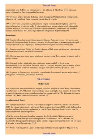 Confrade Paulo

anteponha à obra de Deus (ao culto divino)» – diz a Regra de São Bento (213) indicando
assim a justa ordem das preocupações humanas.

348. O Sábado está no coração da Lei de Israel. Guardar os Mandamentos é corresponder à
sabedoria e à vontade de Deus, expressas na sua obra da criação.

349. O oitavo dia. Mas para nós, um dia novo surgiu: o dia da Ressurreição de Cristo. O
sétimo dia acaba a primeira criação. O oitavo dia começa a nova criação. A obra da criação
culmina, assim, na obra maior da Redenção. A primeira criação encontrou o seu sentido e
cume ria nova criação em Cristo, cujo esplendor ultrapassa o da primeira (214).

Resumindo:

350. Os anjos são criaturas espirituais que glorificam a Deus sem cessar e servem os seus
planos salvíficos em relação às outras criaturas: «Ad omnia bona nostra cooperantur angeli –
Os anjos prestam a sua cooperação a tudo quanto diz respeito ao nosso bem» (215).

351. Os anjos assistem a Cristo, seu Senhor. Servem-n'O de modo particular no cumprimento
da sua missão salvífica em relação aos homens.

352. A Igreja venera os anjos, que a ajudam na sua peregrinação terrestre e protegem todo o
género humano.

353. Deus quis a diversidade das suas criaturas e a sua bondade própria, a sua
interdependência e a sua ordem. Destinou todas as criaturas materiais para o bem do género
humano. O homem, e através dele toda a criação, tem como destino a glória de Deus.

354. Respeitar as leis inscritas na criação e as relações derivantes da natureza das coisas, é
princípio de sabedoria e fundamento da moral.

                                       PARÁGRAFO 6

                                         O HOMEM

355. «Deus criou o ser humano à sua imagem, criou-o à imagem de Deus. Ele o criou homem
e mulher» (Gn 1, 27). O homem ocupa um lugar único na criação: é «à imagem de Deus» (I);
na sua própria natureza, une o mundo espiritual e o mundo material (II); foi criado «homem e
mulher» (III); Deus estabeleceu-o na sua amizade (IV).

I. «A imagem de Deus»

356. De todas as criaturas visíveis, só o homem é «capaz de conhecer e amar o seu Criador»
(216); é a «única criatura sobre a terra que Deus quis por si mesma» (217); só ele é chamado a
partilhar, pelo conhecimento e pelo amor, a vida de Deus. Com este fim foi criado, e tal é a
razão fundamental da sua dignidade:

«Qual foi a razão de terdes elevado o homem a tão alta dignidade? Foi certamente o
incomparável amor com que Vos contemplastes a Vós mesmo na vossa criatura e Vos
enamorastes dela; porque foi por amor que a criastes, foi por amor que lhe destes um ser capaz
de apreciar o vosso bem eterno» (218).

357. Porque é «à imagem de Deus», o indivíduo humano possui a dignidade de pessoa: ele

                                               Confrade Paulo
 