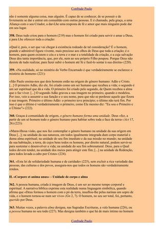 Confrade Paulo

não é somente alguma coisa, mas alguém. É capaz de se conhecer, de se possuir e de
livremente se dar e entrar em comunhão com outras pessoas. E é chamado, pela graça, a uma
Aliança com o seu Criador, a dar-Lhe uma resposta de fé e amor que mais ninguém pode dar
em seu lugar.

358. Deus tudo criou para o homem (219) mas o homem foi criado para servir e amar a Deus,
e para Lhe oferecer toda a criação:

«Qual é, pois, o ser que vai chegar à existência rodeado de tal consideração? É o homem,
grande e admirável figura vivente, mais precioso aos olhos de Deus que toda a criação; é o
homem, para quem existem o céu e a terra e o mar e a totalidade da criação, e a cuja salvação
Deus deu tanta importância, que, por ele, nem ao seu próprio Filho poupou. Porque Deus não
desiste de tudo realizar, para fazer subir o homem até Si e fazê-lo sentar à sua direita» (220).

359. «Na realidade, só no mistério do Verbo Encarnado é que verdadeiramente se esclarece o
mistério do homem» (221):

«São Paulo ensina-nos que dois homens estão na origem do género humano: Adão e Cristo.
[...] O primeiro Adão, diz ele, foi criado como um ser humano que recebeu a vida; o segundo é
um ser espiritual que dá a vida. O primeiro foi criado pelo segundo, de Quem recebeu a alma
que o faz viver. [...] O segundo Adão gravou a sua imagem no primeiro, quando o modelou.
Por isso, veio a assumir a sua função e o seu nome, para que não se perdesse aquele que fizera
à sua imagem. Primeiro e último Adão: o primeiro teve princípio; o último não terá fim. Por
isso é que o último é verdadeiramente o primeiro, como Ele mesmo diz: "Eu sou o Primeiro e
o Último"» (222).

360. Graças à comunidade de origem, o género humano forma uma unidade. Deus «fez, a
partir de um só homem todo o género humano para habitar sobre toda a face da terra» (Act 17,
26) (223):

«Maravilhosa visão, que nos faz contemplar o género humano na unidade da sua origem em
Deus [...]; na unidade da sua natureza, em todos igualmente integrada dum corpo material e
duma alma espiritual; na unidade do seu fim imediato e da sua missão no mundo; na unidade
da sua habitação, a terra, de cujos bens todos os homens, por direito natural, podem servir-se
para sustentar e desenvolver a vida; na unidade do seu fim sobrenatural. Deus, para o Qual
todos devem tender, na unidade dos meios para atingir este fim; [...] na unidade da Redenção,
para todos levada a cabo por Cristo» (224).

361. «Esta lei de solidariedade humana e de caridade» (225), sem excluir a rica variedade das
pessoas, das culturas e dos povos, assegura-nos que todos os homens são verdadeiramente
irmãos.

II. «Corpore et anima unus» – Unidade de corpo e alma

362. A pessoa humana, criada à imagem de Deus, é um ser ao mesmo tempo corporal e
espiritual. A narrativa bíblica exprime esta realidade numa linguagem simbólica, quando
afirma que «Deus formou o homem com o pó da terra, insuflou-lhe pelas narinas um sopro de
vida, e o homem tornou-se num ser vivo» (Gn 2, 7). O homem, no seu ser total, foi, portanto,
querido por Deus.

363. Muitas vezes, a palavra alma designa, nas Sagradas Escrituras, a vida humana (226), ou
a pessoa humana no seu todo (227). Mas designa também o que há de mais íntimo no homem

                                                Confrade Paulo
 