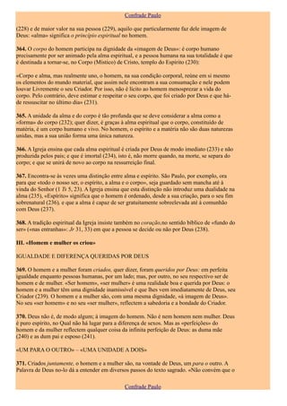 Confrade Paulo

(228) e de maior valor na sua pessoa (229), aquilo que particularmente faz dele imagem de
Deus: «alma» significa o princípio espiritual no homem.

364. O corpo do homem participa na dignidade da «imagem de Deus»: é corpo humano
precisamente por ser animado pela alma espiritual, e a pessoa humana na sua totalidade é que
é destinada a tornar-se, no Corpo (Místico) de Cristo, templo do Espírito (230):

«Corpo e alma, mas realmente uno, o homem, na sua condição corporal, reúne em si mesmo
os elementos do mundo material, que assim nele encontram a sua consumação e nele podem
louvar Livremente o seu Criador. Por isso, não é lícito ao homem menosprezar a vida do
corpo. Pelo contrário, deve estimar e respeitar o seu corpo, que foi criado por Deus e que há-
de ressuscitar no último dia» (231).

365. A unidade da alma e do corpo é tão profunda que se deve considerar a alma como a
«forma» do corpo (232); quer dizer, é graças à alma espiritual que o corpo, constituído de
matéria, é um corpo humano e vivo. No homem, o espírito e a matéria não são duas naturezas
unidas, mas a sua união forma uma única natureza.

366. A Igreja ensina que cada alma espiritual é criada por Deus de modo imediato (233) e não
produzida pelos pais; e que é imortal (234), isto é, não morre quando, na morte, se separa do
corpo; e que se unirá de novo ao corpo na ressurreição final.

367. Encontra-se às vezes uma distinção entre alma e espírito. São Paulo, por exemplo, ora
para que «todo o nosso ser, o espírito, a alma e o corpo», seja guardado sem mancha até à
vinda do Senhor (1 Ts 5, 23). A Igreja ensina que esta distinção não introduz uma dualidade na
alma (235), «Espírito» significa que o homem é ordenado, desde a sua criação, para o seu fim
sobrenatural (236), e que a alma é capaz de ser gratuitamente sobreelevada até à comunhão
com Deus (237).

368. A tradição espiritual da Igreja insiste também no coração,no sentido bíblico de «fundo do
ser» («nas entranhas»: Jr 31, 33) em que a pessoa se decide ou não por Deus (238).

III. «Homem e mulher os criou»

IGUALDADE E DIFERENÇA QUERIDAS POR DEUS

369. O homem e a mulher foram criados, quer dizer, foram queridos por Deus: em perfeita
igualdade enquanto pessoas humanas, por um lado; mas, por outro, no seu respectivo ser de
homem e de mulher. «Ser homem», «ser mulher» é uma realidade boa e querida por Deus: o
homem e a mulher têm uma dignidade inamissível e que lhes vem imediatamente de Deus, seu
Criador (239). O homem e a mulher são, com uma mesma dignidade, «à imagem de Deus».
No seu «ser homem» e no seu «ser mulher», reflectem a sabedoria e a bondade do Criador.

370. Deus não é, de modo algum; à imagem do homem. Não é nem homem nem mulher. Deus
é puro espírito, no Qual não há lugar para a diferença de sexos. Mas as «perfeições» do
homem e da mulher reflectem qualquer coisa da infinita perfeição de Deus: as duma mãe
(240) e as dum pai e esposo (241).

«UM PARA O OUTRO» – «UMA UNIDADE A DOIS»

371. Criados juntamente, o homem e a mulher são, na vontade de Deus, um para o outro. A
Palavra de Deus no-lo dá a entender em diversos passos do texto sagrado. «Não convém que o

                                               Confrade Paulo
 