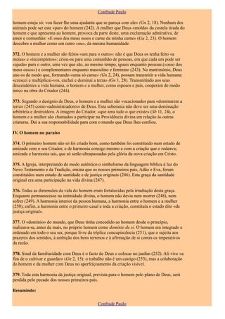 Confrade Paulo

homem esteja só: vou fazer-lhe uma ajudante que se pareça com ele» (Gn 2, 18). Nenhum dos
animais pode ser este «par» do homem (242). A mulher que Deus «molda» da costela tirada do
homem e que apresenta ao homem, provoca da parte deste, uma exclamação admirativa, de
amor e comunhão: «E osso dos meus ossos e carne da minha carne» (Ga 2, 23). O homem
descobre a mulher como um outro «eu», da mesma humanidade.

372. O homem e a mulher são feitos «um para o outro»: não é que Deus os tenha feito «a
meias» e «incompletos»; criou-os para uma comunhão de pessoas, em que cada um pode ser
«ajuda» para o outro, uma vez que são, ao mesmo tempo, iguais enquanto pessoas («osso dos
meus ossos») e complementares enquanto masculino e feminino (243). No matrimónio, Deus
une-os de modo que, formando «uma só carne» (Gn 2, 24), possam transmitir a vida humana:
«crescei e multiplicai-vos, enchei e dominai a terra» (Gn 1, 28). Transmitindo aos seus
descendentes a vida humana, o homem e a mulher, como esposos e pais, cooperam de modo
único na obra do Criador (244).

373. Segundo o desígnio de Deus, o homem e a mulher são vocacionados para «dominarem a
terra» (245) como «administradores» de Deus. Esta soberania não deve ser uma dominação
arbitrária e destruidora. A imagem do Criador, «que ama tudo o que existe» (Sb 11, 24), o
homem e a mulher são chamados a participar na Providência divina em relação às outras
criaturas. Daí a sua responsabilidade para com o mundo que Deus lhes confiou.

IV. O homem no paraíso

374. O primeiro homem não só foi criado bom, como também foi constituído num estado de
amizade com o seu Criador, e de harmonia consigo mesmo e com a criação que o rodeava;
amizade e harmonia tais, que só serão ultrapassadas pela glória da nova criação em Cristo.

375. A Igreja, interpretando de modo autêntico o simbolismo da linguagem bíblica à luz do
Novo Testamento e da Tradição, ensina que os nossos primeiros pais, Adão e Eva, foram
constituídos num estado de santidade e de justiça originais (246). Esta graça da santidade
original era uma participação na vida divina (247).

376. Todas as dimensões da vida do homem eram fortalecidas pela irradiação desta graça.
Enquanto permanecesse na intimidade divina, o homem não devia nem morrer (248), nem
sofrer (249). A harmonia interior da pessoa humana, a harmonia entre o homem e a mulher
(250), enfim, a harmonia entre o primeiro casal e toda a criação, constituía o estado dito «de
justiça original».

377. O «domínio» do mundo, que Deus tinha concedido ao homem desde o princípio,
realizava-se, antes de mais, no próprio homem como domínio de si. O homem era integrado e
ordenado em todo o seu ser, porque livre da tríplice concupiscência (251), que o sujeita aos
prazeres dos sentidos, à ambição dos bens terrenos e à afirmação de si contra os imperativos
da razão.

378. Sinal da familiaridade com Deus é o facto de Deus o colocar no jardim (252). Ali vive «a
fim de o cultivar e guardar» (Gn 2, 15): o trabalho não é um castigo (253), mas a colaboração
do homem e da mulher com Deus no aperfeiçoamento da criação visível.

379. Toda esta harmonia da justiça original, prevista para o homem pelo plano de Deus, será
perdida pelo pecado dos nossos primeiros pais.

Resumindo:

                                               Confrade Paulo
 