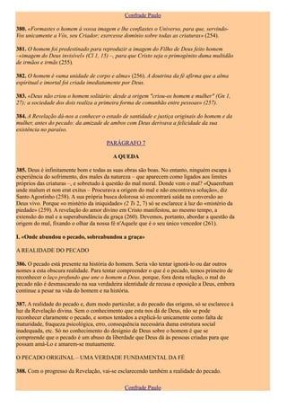 Confrade Paulo

380. «Formastes o homem à vossa imagem e lhe confiastes o Universo, para que, servindo-
Vos unicamente a Vós, seu Criador; exercesse domínio sobre todas as criaturas» (254).

381. O homem foi predestinado para reproduzir a imagem do Filho de Deus feito homem
–«imagem do Deus invisível» (Cl 1, 15) –, para que Cristo seja o primogénito duma multidão
de irmãos e irmãs (255).

382. O homem é «uma unidade de corpo e alma» (256). A doutrina da fé afirma que a alma
espiritual e imortal foi criada imediatamente por Deus.

383. «Deus não criou o homem solitário: desde a origem "criou-os homem e mulher" (Gn 1,
27); a sociedade dos dois realiza a primeira forma de comunhão entre pessoas» (257).

384. A Revelação dá-nos a conhecer o estado de santidade e justiça originais do homem e da
mulher, antes do pecado: da amizade de ambos com Deus derivava a felicidade da sua
existência no paraíso.

                                      PARÁGRAFO 7

                                         A QUEDA

385. Deus é infinitamente bom e todas as suas obras são boas. No entanto, ninguém escapa à
experiência do sofrimento, dos males da natureza – que aparecem como ligados aos limites
próprios das criaturas –, e sobretudo à questão do mal moral. Donde vem o mal? «Quaerebam
unde malum et non erat exitus – Procurava a origem do mal e não encontrava solução», diz
Santo Agostinho (258). A sua própria busca dolorosa só encontrará saída na conversão ao
Deus vivo. Porque «o mistério da iniquidade» (2 Ts 2, 7) só se esclarece à luz do «mistério da
piedade» (259). A revelação do amor divino em Cristo manifestou, ao mesmo tempo, a
extensão do mal e a superabundância da graça (260). Devemos, portanto, abordar a questão da
origem do mal, fixando o olhar da nossa fé n'Aquele que é o seu único vencedor (261).

I. «Onde abundou o pecado, sobreabundou a graça»

A REALIDADE DO PECADO

386. O pecado está presente na história do homem. Seria vão tentar ignorá-lo ou dar outros
nomes a esta obscura realidade. Para tentar compreender o que é o pecado, temos primeiro de
reconhecer o laço profundo que une o homem a Deus, porque, fora desta relação, o mal do
pecado não é desmascarado na sua verdadeira identidade de recusa e oposição a Deus, embora
continue a pesar na vida do homem e na história.

387. A realidade do pecado e, dum modo particular, a do pecado das origens, só se esclarece à
luz da Revelação divina. Sem o conhecimento que esta nos dá de Deus, não se pode
reconhecer claramente o pecado, e somos tentados a explicá-lo unicamente como falta de
maturidade, fraqueza psicológica, erro, consequência necessária duma estrutura social
inadequada, etc. Só no conhecimento do desígnio de Deus sobre o homem é que se
compreende que o pecado é um abuso da liberdade que Deus dá às pessoas criadas para que
possam amá-Lo e amarem-se mutuamente.

O PECADO ORIGINAL – UMA VERDADE FUNDAMENTAL DA FÉ

388. Com o progresso da Revelação, vai-se esclarecendo também a realidade do pecado.

                                              Confrade Paulo
 
