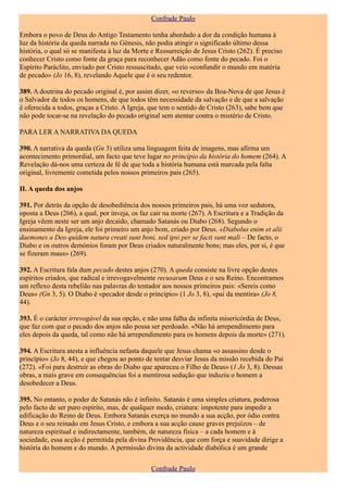 Confrade Paulo

Embora o povo de Deus do Antigo Testamento tenha abordado a dor da condição humana à
luz da história da queda narrada no Génesis, não podia atingir o significado último dessa
história, o qual só se manifesta à luz da Morte e Ressurreição de Jesus Cristo (262). É preciso
conhecer Cristo como fonte da graça para reconhecer Adão como fonte do pecado. Foi o
Espírito Paráclito, enviado por Cristo ressuscitado, que veio «confundir o mundo em matéria
de pecado» (Jo 16, 8), revelando Aquele que é o seu redentor.

389. A doutrina do pecado original é, por assim dizer, «o reverso» da Boa-Nova de que Jesus é
o Salvador de todos os homens, de que todos têm necessidade da salvação e de que a salvação
é oferecida a todos, graças a Cristo. A Igreja, que tem o sentido de Cristo (263), sabe bem que
não pode tocar-se na revelação do pecado original sem atentar contra o mistério de Cristo.

PARA LER A NARRATIVA DA QUEDA

390. A narrativa da queda (Gn 3) utiliza uma linguagem feita de imagens, mas afirma um
acontecimento primordial, um facto que teve lugar no princípio da história do homem (264). A
Revelação dá-nos uma certeza de fé de que toda a história humana está marcada pela falta
original, livremente cometida pelos nossos primeiros pais (265).

II. A queda dos anjos

391. Por detrás da opção de desobediência dos nossos primeiros pais, há uma voz sedutora,
oposta a Deus (266), a qual, por inveja, os faz cair na morte (267). A Escritura e a Tradição da
Igreja vêem neste ser um anjo decaído, chamado Satanás ou Diabo (268). Segundo o
ensinamento da Igreja, ele foi primeiro um anjo bom, criado por Deus. «Diabolus enim et alii
daemones a Deo quidem natura creati sunt boni, sed ipsi per se facti sunt mali – De facto, o
Diabo e os outros demónios foram por Deus criados naturalmente bons; mas eles, por si, é que
se fizeram maus» (269).

392. A Escritura fala dum pecado destes anjos (270). A queda consiste na livre opção destes
espíritos criados, que radical e irrevogavelmente recusaram Deus e o seu Reino. Encontramos
um reflexo desta rebelião nas palavras do tentador aos nossos primeiros pais: «Sereis como
Deus» (Gn 3, 5). O Diabo é «pecador desde o princípio» (1 Jo 3, 8), «pai da mentira» (Jo 8,
44).

393. É o carácter irrevogável da sua opção, e não uma falha da infinita misericórdia de Deus,
que faz com que o pecado dos anjos não possa ser perdoado. «Não há arrependimento para
eles depois da queda, tal como não há arrependimento para os homens depois da morte» (271).

394. A Escritura atesta a influência nefasta daquele que Jesus chama «o assassino desde o
princípio» (Jo 8, 44), e que chegou ao ponto de tentar desviar Jesus da missão recebida do Pai
(272). «Foi para destruir as obras do Diabo que apareceu o Filho de Deus» (1 Jo 3, 8). Dessas
obras, a mais grave em consequências foi a mentirosa sedução que induziu o homem a
desobedecer a Deus.

395. No entanto, o poder de Satanás não é infinito. Satanás é uma simples criatura, poderosa
pelo facto de ser puro espírito, mas, de qualquer modo, criatura: impotente para impedir a
edificação do Reino de Deus. Embora Satanás exerça no mundo a sua acção, por ódio contra
Deus e o seu reinado em Jesus Cristo, e embora a sua acção cause graves prejuízos – de
natureza espiritual e indirectamente, também, de natureza física – a cada homem e à
sociedade, essa acção é permitida pela divina Providência, que com força e suavidade dirige a
história do homem e do mundo. A permissão divina da actividade diabólica é um grande

                                               Confrade Paulo
 