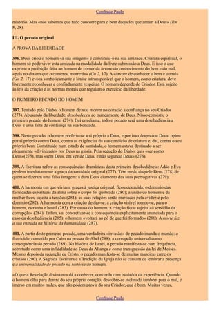 Confrade Paulo

mistério. Mas «nós sabemos que tudo concorre para o bem daqueles que amam a Deus» (Rm
8, 28).

III. O pecado original

A PROVA DA LIBERDADE

396. Deus criou o homem «à sua imagem» e constituiu-o na sua amizade. Criatura espiritual, o
homem só pode viver esta amizade na modalidade da livre submissão a Deus. É isso o que
exprime a proibição feita ao homem de comer da árvore do conhecimento do bem e do mal,
«pois no dia em que o comeres, morrerás» (Gn 2, 17). A «árvore de conhecer o bem e o mal»
(Gn 2, 17) evoca simbolicamente o limite intransponível que o homem, como criatura, deve
livremente reconhecer e confiadamente respeitar. O homem depende do Criador. Está sujeito
às leis da criação e às normas morais que regulam o exercício da liberdade.

O PRIMEIRO PECADO DO HOMEM

397. Tentado pelo Diabo, o homem deixou morrer no coração a confiança no seu Criador
(273). Abusando da liberdade, desobedeceu ao mandamento de Deus. Nisso consistiu o
primeiro pecado do homem (274). Daí em diante, todo o pecado será uma desobediência a
Deus e uma falta de confiança na sua bondade.

398. Neste pecado, o homem preferiu-se a si próprio a Deus, e por isso desprezou Deus: optou
por si próprio contra Deus, contra as exigências da sua condição de criatura e, daí, contra o seu
próprio bem. Constituído num estado de santidade, o homem estava destinado a ser
plenamente «divinizado» por Deus na glória. Pela sedução do Diabo, quis «ser como
Deus»(275), mas «sem Deus, em vez de Deus, e não segundo Deus» (276).

399. A Escritura refere as consequências dramáticas desta primeira desobediência: Adão e Eva
perdem imediatamente a graça da santidade original (277). Têm medo daquele Deus (278) de
quem se fizeram uma falsa imagem: a dum Deus ciumento das suas prerrogativas (279).

400. A harmonia em que viviam, graças à justiça original, ficou destruída; o domínio das
faculdades espirituais da alma sobre o corpo foi quebrado (280); a união do homem e da
mulher ficou sujeita a tensões (281); as suas relações serão marcadas pela avidez e pelo
domínio (282). A harmonia com a criação desfez-se: a criação visível tornou-se, para o
homem, estranha e hostil (283). Por causa do homem, a criação ficou sujeita «à servidão da
corrupção» (284). Enfim, vai concretizar-se a consequência explicitamente anunciada para o
caso da desobediência (285): o homem «voltará ao pó de que foi formado» (286). A morte faz
a sua entrada na história da humanidade (287).

401. A partir deste primeiro pecado, uma verdadeira «invasão» de pecado inunda o mundo: o
fratricídio cometido por Caim na pessoa de Abel (288); a corrupção universal como
consequência do pecado (289). Na história de Israel, o pecado manifesta-se com frequência,
sobretudo como uma infidelidade ao Deus da Aliança e como transgressão da lei de Moisés.
Mesmo depois da redenção de Cristo, o pecado manifesta-se de muitas maneiras entre os
cristãos (290). A Sagrada Escritura e a Tradição da Igreja não se cansam de lembrar a presença
e a universalidade do pecado na história do homem.

«O que a Revelação divina nos dá a conhecer, concorda com os dados da experiência. Quando
o homem olha para dentro do seu próprio coração, descobre-se inclinado também para o mal, e
imerso em muitos males, que não podem provir do seu Criador, que é bom. Muitas vezes,

                                               Confrade Paulo
 