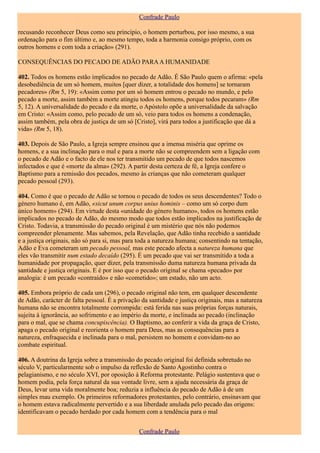 Confrade Paulo

recusando reconhecer Deus como seu princípio, o homem perturbou, por isso mesmo, a sua
ordenação para o fim último e, ao mesmo tempo, toda a harmonia consigo próprio, com os
outros homens e com toda a criação» (291).

CONSEQUÊNCIAS DO PECADO DE ADÃO PARA A HUMANIDADE

402. Todos os homens estão implicados no pecado de Adão. É São Paulo quem o afirma: «pela
desobediência de um só homem, muitos [quer dizer, a totalidade dos homens] se tornaram
pecadores» (Rm 5, 19): «Assim como por um só homem entrou o pecado no mundo, e pelo
pecado a morte, assim também a morte atingiu todos os homens, porque todos pecaram» (Rm
5, 12). A universalidade do pecado e da morte, o Apóstolo opõe a universalidade da salvação
em Cristo: «Assim como, pelo pecado de um só, veio para todos os homens a condenação,
assim também, pela obra de justiça de um só [Cristo], virá para todos a justificação que dá a
vida» (Rm 5, 18).

403. Depois de São Paulo, a Igreja sempre ensinou que a imensa miséria que oprime os
homens, e a sua inclinação para o mal e para a morte não se compreendem sem a ligação com
o pecado de Adão e o facto de ele nos ter transmitido um pecado de que todos nascemos
infectados e que é «morte da alma» (292). A partir desta certeza de fé, a Igreja confere o
Baptismo para a remissão dos pecados, mesmo às crianças que não cometeram qualquer
pecado pessoal (293).

404. Como é que o pecado de Adão se tornou o pecado de todos os seus descendentes? Todo o
género humano é, em Adão, «sicut unum corpus unius hominis – como um só corpo dum
único homem» (294). Em virtude desta «unidade do género humano», todos os homens estão
implicados no pecado de Adão, do mesmo modo que todos estão implicados na justificação de
Cristo. Todavia, a transmissão do pecado original é um mistério que nós não podemos
compreender plenamente. Mas sabemos, pela Revelação, que Adão tinha recebido a santidade
e a justiça originais, não só para si, mas para toda a natureza humana; consentindo na tentação,
Adão e Eva cometeram um pecado pessoal, mas este pecado afecta a natureza humana que
eles vão transmitir num estado decaído (295). É um pecado que vai ser transmitido a toda a
humanidade por propagação, quer dizer, pela transmissão duma natureza humana privada da
santidade e justiça originais. E é por isso que o pecado original se chama «pecado» por
analogia: é um pecado «contraído» e não «cometido»; um estado, não um acto.

405. Embora próprio de cada um (296), o pecado original não tem, em qualquer descendente
de Adão, carácter de falta pessoal. É a privação da santidade e justiça originais, mas a natureza
humana não se encontra totalmente corrompida: está ferida nas suas próprias forças naturais,
sujeita à ignorância, ao sofrimento e ao império da morte, e inclinada ao pecado (inclinação
para o mal, que se chama concupiscência). O Baptismo, ao conferir a vida da graça de Cristo,
apaga o pecado original e reorienta o homem para Deus, mas as consequências para a
natureza, enfraquecida e inclinada para o mal, persistem no homem e convidam-no ao
combate espiritual.

406. A doutrina da Igreja sobre a transmissão do pecado original foi definida sobretudo no
século V, particularmente sob o impulso da reflexão de Santo Agostinho contra o
pelagianismo, e no século XVI, por oposição à Reforma protestante. Pelágio sustentava que o
homem podia, pela força natural da sua vontade livre, sem a ajuda necessária da graça de
Deus, levar uma vida moralmente boa; reduzia a influência do pecado de Adão à de um
simples mau exemplo. Os primeiros reformadores protestantes, pelo contrário, ensinavam que
o homem estava radicalmente pervertido e a sua liberdade anulada pelo pecado das origens:
identificavam o pecado herdado por cada homem com a tendência para o mal


                                                Confrade Paulo
 