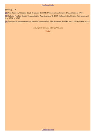 Confrade Paulo

(1966), p. 7-8.
[3] João Paulo II, Alocução de 25 de janeiro de 1985: L'Osservatore Romano, 27 de janeiro de 1985.
[4] Relação Final do Sínodo Extraordinário, 7 de dezembro de 1985, II,B,a,n.4: Enchiridion Vaticanum, vol.
9, p. 1758, n. 1797.
[5] Discurso de encerramento do Sínodo Extraordinário, 7 de dezembro de 1985, n.6: AAS 78 (1986), p. 435.


                                  Copyright © Libreria Editrice Vaticana
                                                  Voltar




                                              Confrade Paulo
 