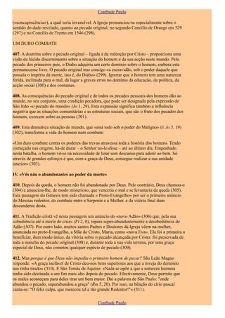 Confrade Paulo

(«concupiscência»), a qual seria invencível. A Igreja pronunciou-se especialmente sobre o
sentido do dado revelado, quanto ao pecado original, no segundo Concílio de Orange em 529
(297) e no Concílio de Trento em 1546 (298).

UM DURO COMBATE

407. A doutrina sobre o pecado original – ligada à da redenção por Cristo – proporciona uma
visão de lúcido discernimento sobre a situação do homem e da sua acção neste mundo. Pelo
pecado dos primeiros pais, o Diabo adquiriu um certo domínio sobre o homem, embora este
permanecesse livre. O pecado original traz consigo «a escravidão, sob o poder daquele que
possuía o império da morte, isto é, do Diabo» (299). Ignorar que o homem tem uma natureza
ferida, inclinada para o mal, dá lugar a graves erros no domínio da educação, da política, da
acção social (300) e dos costumes.

408. As consequências do pecado original e de todos os pecados pessoais dos homens dão ao
mundo, no seu conjunto, uma condição pecadora, que pode ser designada pela expressão de
São João «o pecado do mundo» (Jo 1, 29). Esta expressão significa também a influência
negativa que as situações comunitárias e as estruturas sociais, que são o fruto dos pecados dos
homens, exercem sobre as pessoas (301).

409. Esta dramática situação do mundo, que «está todo sob o poder do Maligno» (1 Jo 5, 19)
(302), transforma a vida do homem num combate:

«Um duro combate contra os poderes das trevas atravessa toda a história dos homens. Tendo
começado nas origens, há-de durar – o Senhor no-lo disse – até ao último dia. Empenhado
nesta batalha, o homem vê-se na necessidade de lutar sem descanso para aderir ao bem. Só
através de grandes esforços é que, com a graça de Deus, consegue realizar a sua unidade
interior» (303).

IV. «Vós não o abandonastes ao poder da morte»

410. Depois da queda, o homem não foi abandonado por Deus. Pelo contrário, Deus chamou-o
(304) e anunciou-lhe, de modo misterioso, que venceria o mal e se levantaria da queda (305).
Esta passagem do Génesis tem sido chamada « Proto-Evangelho» por ser o primeiro anúncio
do Messias redentor, do combate entre a Serpente e a Mulher, e da vitória final dum
descendente desta.

411. A Tradição cristã vê nesta passagem um anúncio do «novo Adão» (306) que, pela sua
«obediência até à morte de cruz» (Fl 2, 8), repara super-abundantemente a desobediência de
Adão (307). Por outro lado, muitos santos Padres e Doutores da Igreja vêem na mulher,
anunciada no proto-Evangelho, a Mãe de Cristo, Maria, como «nova Eva». Ela foi a primeira a
beneficiar, dum modo único, da vitória sobre o pecado alcançada por Cristo: foi preservada de
toda a mancha do pecado original (308) e, durante toda a sua vida terrena, por uma graça
especial de Deus, não cometeu qualquer espécie de pecado (309).

412. Mas porque é que Deus não impediu o primeiro homem de pecar? São Leão Magno
responde: «A graça inefável de Cristo deu-nos bens superiores aos que a inveja do demónio
nos tinha tirado» (310). E São Tomás de Aquino: «Nada se opõe a que a natureza humana
tenha sido destinada a um fim mais alto depois do pecado. Efectivamente, Deus permite que
os males aconteçam para deles tirar um bem maior. Daí a palavra de São Paulo: "onde
abundou o pecado, superabundou a graça" (Rm 5, 20). Por isso, na bênção do círio pascal
canta-se: "Ó feliz culpa, que mereceu tal e tão grande Redentor!"» (311).

                                               Confrade Paulo
 