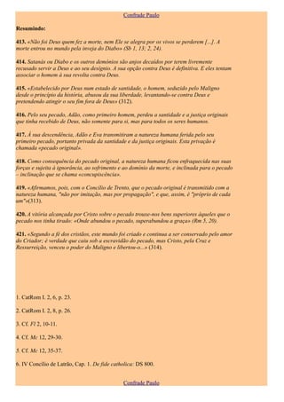 Confrade Paulo

Resumindo:

413. «Não foi Deus quem fez a morte, nem Ele se alegra por os vivos se perderem [...]. A
morte entrou no mundo pela inveja do Diabo» (Sb 1, 13; 2, 24).

414. Satanás ou Diabo e os outros demónios são anjos decaídos por terem livremente
recusado servir a Deus e ao seu desígnio. A sua opção contra Deus é definitiva. E eles tentam
associar o homem à sua revolta contra Deus.

415. «Estabelecido por Deus num estado de santidade, o homem, seduzido pelo Maligno
desde o princípio da história, abusou da sua liberdade, levantando-se contra Deus e
pretendendo atingir o seu fim fora de Deus» (312).

416. Pelo seu pecado, Adão, como primeiro homem, perdeu a santidade e a justiça originais
que tinha recebido de Deus, não somente para si, mas para todos os seres humanos.

417. À sua descendência, Adão e Eva transmitiram a natureza humana ferida pelo seu
primeiro pecado, portanto privada da santidade e da justiça originais. Esta privação é
chamada «pecado original».

418. Como consequência do pecado original, a natureza humana ficou enfraquecida nas suas
forças e sujeita à ignorância, ao sofrimento e ao domínio da morte, e inclinada para o pecado
– inclinação que se chama «concupiscência».

419. «Afirmamos, pois, com o Concílio de Trento, que o pecado original é transmitido com a
natureza humana, "não por imitação, mas por propagação", e que, assim, é "próprio de cada
um"»(313).

420. A vitória alcançada por Cristo sobre o pecado trouxe-nos bens superiores àqueles que o
pecado nos tinha tirado: «Onde abundou o pecado, superabundou a graça» (Rm 5, 20).

421. «Segundo a fé dos cristãos, este mundo foi criado e continua a ser conservado pelo amor
do Criador; é verdade que caiu sob a escravidão do pecado, mas Cristo, pela Cruz e
Ressurreição, venceu o poder do Maligno e libertou-o...» (314).




1. CatRom I. 2, 6, p. 23.

2. CatRom I. 2, 8, p. 26.

3. Cf. Fl 2, 10-11.

4. Cf. Mc 12, 29-30.

5. Cf. Mc 12, 35-37.

6. IV Concílio de Latrão, Cap. 1. De fide catholica: DS 800.


                                              Confrade Paulo
 