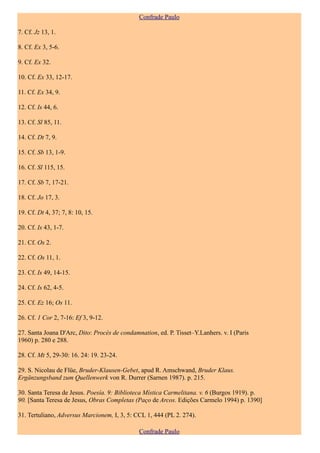 Confrade Paulo

7. Cf. Jz 13, 1.

8. Cf. Ex 3, 5-6.

9. Cf. Ex 32.

10. Cf. Ex 33, 12-17.

11. Cf. Ex 34, 9.

12. Cf. Is 44, 6.

13. Cf. Sl 85, 11.

14. Cf. Dt 7, 9.

15. Cf. Sb 13, 1-9.

16. Cf. Sl 115, 15.

17. Cf. Sb 7, 17-21.

18. Cf. Jo 17, 3.

19. Cf. Dt 4, 37; 7, 8: 10, 15.

20. Cf. Is 43, 1-7.

21. Cf. Os 2.

22. Cf. Os 11, 1.

23. Cf. Is 49, 14-15.

24. Cf. Is 62, 4-5.

25. Cf. Ez 16; Os 11.

26. Cf. 1 Cor 2, 7-16: Ef 3, 9-12.

27. Santa Joana D'Arc, Dito: Procès de condamnation, ed. P. Tisset–Y.Lanhers. v. I (Paris
1960) p. 280 e 288.

28. Cf. Mt 5, 29-30: 16. 24: 19. 23-24.

29. S. Nicolau de Flüe, Bruder-Klausen-Gebet, apud R. Amschwand, Bruder Klaus.
Ergänzungsband zum Quellenwerk von R. Durrer (Sarnen 1987). p. 215.

30. Santa Teresa de Jesus. Poesía. 9: Biblioteca Mística Carmelitana. v. 6 (Burgos 1919). p.
90. [Santa Teresa de Jesus, Obras Completas (Paço de Arcos. Edições Carmelo 1994) p. 1390]

31. Tertuliano, Adversus Marcionem, I, 3, 5: CCL 1, 444 (PL 2. 274).

                                              Confrade Paulo
 
