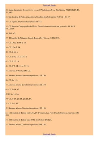 Confrade Paulo

32. Santo Agostinho, Sermo 52. 6. 16: ed. P. Verbraken: Revue Bénédictine 74 (1964) 27 (PL
38. 360).

33. São Cesário de Arles. Expositio vel traditio Symboli (sermo 9): CCL 103. 47.

34. Cf. Vigílio, Professio fidei (522): DS 415.

35. Cf. Sagrada Congregação do Clero, Directorium catechisticum generale, 43: AAS
(1972)123.

36. Ibid., 47.

37. I Concílio do Vaticano. Const. dogm. Dei Filius, c. 4: DS 3015.

38. Cf. Dt 32. 6: Ml 2. 10.

39. Cf. 2 Sm 7, 14.

40. Cf. Sl 68, 6.

41. Cf. Is 66, 13: Sl 131, 2.

42. Cf. Sl 27, 10.

43. Cf. Ef 3, 14-15: Is 49, 15.

44. Símbolo de Nicéia: DS 125.

45. Símbolo Niceno-Constantinopolitano: DS 150.

46. Cf. Gn 1. 2.

47. Símbolo Niceno-Constantinopolitano: DS 150.

48. Cf. Jo 14, 17.

49 Cf. Jo 14, 26.

50. Cf. Jo 14, 26: 15. 26; 16, 14.

51. Cf. Jo 7, 39.

52. Símbolo Niceno-Constantinopolitano: DS 150.

53. VI Concílio de Toledo (em 638), De Trinitate et de Filio Dei Redemptore incarnato: DS
490.

54. XI Concílio de Toledo (ano 675), Symbolum: DS 527.

55. Símbolo Niceno Constantinopolitano: DS 150.



                                                  Confrade Paulo
 