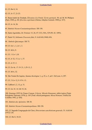 Confrade Paulo

81. Cf. Rm 8, 14.

82. Cf. Jo 17, 21-23.

83. Beata Isabel da Trindade, Élévation à la Trinité: Écrits spirituels. 50. ed. M. M. Philipon
(Paris 1949), p. 80. [Escritos espirituais (Oeiras, Edições Carmelo 1989) p. 327].

84. Cf. Jo 14, 26.

85. Símbolo Niceno-Constantinopolitano: DS 150.

86. Santo Agostinho, De Trinitate 15, 26, 47: CCL 50A, 529 (PL 42. 1095).

87. Paulo VI, Sollemnis Processio fidei, 9: AAS 60 (1968) 436.

88. Símbolo Quicumque: DS 75.

89. Cf. Gn 1, 1; Jo 1, 3.

90. Cf. Mt 6, 9.

91. Cf. 1 Cor 1,18.

92. Cf. Jr 32, 17; Lc 1, 37.

93. Cf. Jr 27, 5.

94. Cf. Est 4c. 17: Pr 21, 1;Tb 13, 2.

95. Cf. Mt 6, 32.

96. São Tomás De Aquino, Summa theologiae 1, q. 25, a. 5, ad 1: Ed Leon. 4, 297.

97. Cf. 2 Cor 12, 9: Fl 4. 13.

98. CatRom I, 2, 13, p. 31.

99. Cf. Gn 18. 14: Mt 19, 26.

100. Domingo XXVI do Tempo Comum, Colecta: Missale Romanum. editio typica (Typis
Polyglottis Vaticanis 1970), p. 365 [Trad. oficial portuguesa: Missal Romano, Gráfica de
Coimbra 1992. p. 420]

101. Símbolo dos Apóstolos: DS 30.

102. Símbolo Niceno-Constantinopolitano: DS 150.

103. Cf. Sagrada Congregação do Clero, Directorium catechisticum generale, 51: AAS 64
(1972) 128.

104. Cf. Rm 8, 18-23.


                                                Confrade Paulo
 