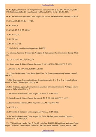Confrade Paulo

105. Cf. Egria, Itinerarium seu Peregrinatio ad loca sancta 46, 2: SC 296, 308: PLS 1, 1089-
1090: Santo Agostinho. De catechizandis rudibus 3, 5: CCL 46. 124 (PL 40, 313).

106. Cf. I Concílio do Vaticano, Const. dogm. Dei Fillius, De Revelatione. canon I: DS 3026.

107. Cf. Act 17, 24-29; Rm 1, 19-20.

108. Cf. Is 43, 1.

109. Cf. Gn 15, 5; Jr 33, 19-26.

110. Cf. Is 44, 24.

111. Cf. S1 104.

112. Cf. Pr 8. 22-31.

113. Símbolo Niceno-Constantinopolitano: DS 150.

114. Liturgia Bizantina. Tropário das Vésperas de Pentecostes: Pentêkostáriom (Rome 1883).
408.

115. Cf. Sl 33, 6; 104. 30; Gn 1, 2-3.

116. Santo Irineu de Lião, Adversus haereses, 2, 30, 9: SC 294, 318-320 (PG 7, 822).

117. Ibidem, 4, 20, 1: SC 100, 626 (PG 7, 1032).

118. I Concílio Vaticano, Const dogm. Dei Filius. De Deo rerum omnium Creatore, canon 5:
DS 3025.

119. São Boavenura, In secundum librum Sententiarum, dist. 1. p. 2. a. 2, q. 1. concl.: Opera
omnia, v. 2 (Ad Claras Aquas 1885), p. 44.

120. São Tomás de Aquino, Commentum in secundum librum Sententiarum, Prologus: Opera
omnia, v. 8 (Parisiis 1873), p. 2.

121. I Concílio do Vaticano, Const. dogm. Dei Filius, c. 1: DS 3002.

122. Santo Ireneu de Lião, Adversus haereses 4, 20, 7: SC 100, 648 (PG 7, 1037).

123. II Concílio do Vaticano, Decr. Ad gentes. 2: AAS 58 (1966) 948.

124. Cf. Sb 9, 9.

125. I Concílio do Vaticano. Const. dogm. Dei Filius, c. 1: DS 3002.

126. I Concílio do Vaticano. Const. dogm. Dei Filius, De Deo rerum omnium Creatore,
canones 1-4: DS 3023-3024.

127. IV Concílio de Latrão, Cap. 2. De fide catholica: DS 800; I Concílio do Vaticano. Const.
dogm. Dei Filius,. Const. dogm. Dei Filiu.s, De Deo rerum omnium Creatore, canon 5: DS

                                               Confrade Paulo
 