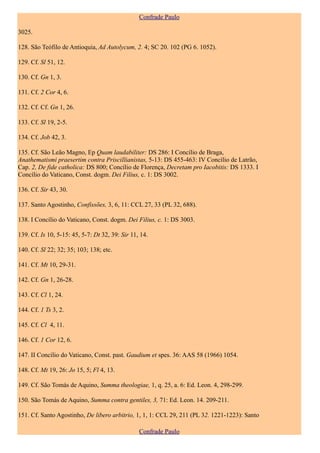 Confrade Paulo

3025.

128. São Teófilo de Antioquia, Ad Autolycum, 2. 4; SC 20. 102 (PG 6. 1052).

129. Cf. Sl 51, 12.

130. Cf. Gn 1, 3.

131. Cf. 2 Cor 4, 6.

132. Cf. Cf. Gn 1, 26.

133. Cf. Sl 19, 2-5.

134. Cf. Job 42, 3.

135. Cf. São Leão Magno, Ep Quam laudabiliter: DS 286: I Concílio de Braga,
Anathematismi praesertim contra Priscillianistas, 5-13: DS 455-463: IV Concílio de Latrão,
Cap. 2, De fide catholica: DS 800; Concílio de Florença, Decretam pro Iacobitis: DS 1333. I
Concílio do Vaticano, Const. dogm. Dei Filius, c. 1: DS 3002.

136. Cf. Sir 43, 30.

137. Santo Agostinho, Confissões, 3, 6, 11: CCL 27, 33 (PL 32, 688).

138. I Concílio do Vaticano, Const. dogm. Dei Filius, c. 1: DS 3003.

139. Cf. Is 10, 5-15: 45, 5-7: Dt 32, 39: Sir 11, 14.

140. Cf. Sl 22; 32; 35; 103; 138; etc.

141. Cf. Mt 10, 29-31.

142. Cf. Gn 1, 26-28.

143. Cf. Cl 1, 24.

144. Cf. 1 Ts 3, 2.

145. Cf. Cl 4, 11.

146. Cf. 1 Cor 12, 6.

147. II Concílio do Vaticano, Const. past. Gaudium et spes. 36: AAS 58 (1966) 1054.

148. Cf. Mt 19, 26: Jo 15, 5; Fl 4, 13.

149. Cf. São Tomás de Aquino, Summa theologiae, 1, q. 25, a. 6: Ed. Leon. 4, 298-299.

150. São Tomás de Aquino, Summa contra gentiles, 3, 71: Ed. Leon. 14. 209-211.

151. Cf. Santo Agostinho, De libero arbitrio, 1, 1, 1: CCL 29, 211 (PL 32. 1221-1223): Santo

                                                 Confrade Paulo
 