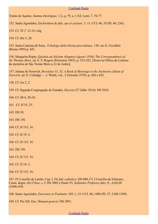 Confrade Paulo

Tomás de Aquino, Summa theologiae, 1-2, q. 79, a. l: Ed. Leon. 7, 76-77.

152. Santo Agostinho, Enchiridion de fide, spe et caritate. 3. 11: CCL 46, 53 (PL 40, 236).

153. Cf. Tb 2. 12-18 vulg.

154. Cf. Rm 5, 20.

155. Santa Catarina de Sena, ll dialogo della Divina provvidenza, 138: ed. G. Cavallini
(Roma 1995) p. 441.

156. Margarita Roper, Epistola ad Aliciam Alington (Agosto 1534): The Correspondence of
Sir Thomas More, ed. E. F. Rogers (Princeton 1947), p. 531-532. [Texto no Ofício de Leituras
da memória de São Tomás Moro a 22 de Junho].

157. Juliana de Norwich, Revelatio 13, 32: A Book of Showings to the Anchoress Julian of
Norwich. ed. E. Colledge — J. Walsh, vol.. 2 (Toronto 1978), p. 426 e 422.

158. Cf. Gn 2. 2.

159. Cf. Sagrada Congregação de Estudos, Decreto (27 Julho 1914): DS 3624.

160. Cf. Mt 6, 26-34.

161. Cf. Sl 55, 23.

162. DS 30.

163. DS 150.

164. Cf. Sl 115, 16.

165. Cf. Sl 19. 2.

166. Cf. Sl 115, 16.

163. DS 150.

164. Cf, Sl 115, 16.

165. Cf. Sl 19, 2.

166. Cf. Sl 115, 16.

167. IV Concílio de Latrão, Cap. I. De fide catholica: DS 800; Cf. I Concílio do Vaticano,
Const. dogm. Dei Filius, c. I: DS 3002 e Paulo VI, Sollemnis Professio fìdei, 8: .AAS 60
(1968) 436.

168. Santo Agostinho, Enarratio in Psalmum, 103, 1, 15: CCL 40, 1488 (PL 37, 1348-1349).

169. Cf. Pio XII, Enc. Humani generis: DS 3891.


                                               Confrade Paulo
 