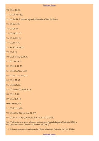 Confrade Paulo

170. Cf. Lc 20. 36.

171. Cf. Dn 10, 9-12.

172. Cf. Job 38, 7, onde os anjos são chamados «filhos de Deus».

173. Cf. Gn 3, 24.

174. Cf. Gn 19.

175. Cf. Gn 21, 17.

176. Cf. Gn 22, 11.

177. Cf. Act 7. 53.

178. Cf. Ex 23, 20-23.

179. Cf. Jz 13.

180. Cf. Jz 6, 11-24; Is 6. 6.

181. Cf. 1 Rs 19, 5.

182. Cf. Lc 1, 11. 26.

183. Cf. Mt 1, 20; 2, 13.19.

184. Cf. Mc 1, 13; Mt 4, 11.

185. Cf. Lc 22, 43.

186. Cf. Mt 26, 53.

187. Cf. 2 Mac 10, 29-30; 11, 8.

188. Cf. Lc 2, 10.

189. Cf. Lc 2, 8-14.

190 Cf. Mc 16, 5-7.

191. Cf. Act 1, 10-11.

192. Cf. Mt 13, 41; 24, 31; Lc 12, 8-9.

193. Cf. Act 5, 18-20; 8, 26-29; 10, 3-8; 12, 6-11; 27, 23-25.

194. Cf. Oração eucarística. «Santo»: (editio typica (Typis Polyglottis Vaticanis 1970). p.
392) [Missal Romano, Gráfica de Coimbra 1992, 452].

195. Ordo exsequiarum, 50, editio typica (Typis Polyglottis Vaticanis 1969), p. 23 [Ed.

                                                Confrade Paulo
 