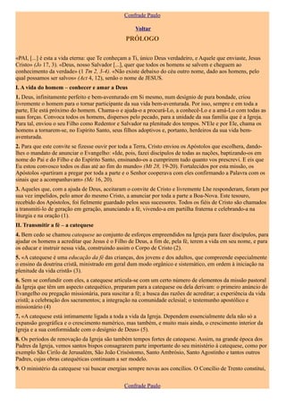 Confrade Paulo

                                                    Voltar
                                                PRÓLOGO

«PAI, [...] é esta a vida eterna: que Te conheçam a Ti, único Deus verdadeiro, e Aquele que enviaste, Jesus
Cristo» (Jo 17, 3). «Deus, nosso Salvador [...], quer que todos os homens se salvem e cheguem ao
conhecimento da verdade» (1 Tm 2, 3-4). «Não existe debaixo do céu outro nome, dado aos homens, pelo
qual possamos ser salvos» (Act 4, 12), senão o nome de JESUS.
I. A vida do homem – conhecer e amar a Deus
1. Deus, infinitamente perfeito e bem-aventurado em Si mesmo, num desígnio de pura bondade, criou
livremente o homem para o tornar participante da sua vida bem-aventurada. Por isso, sempre e em toda a
parte, Ele está próximo do homem. Chama-o e ajuda-o a procurá-Lo, a conhecê-Lo e a amá-Lo com todas as
suas forças. Convoca todos os homens, dispersos pelo pecado, para a unidade da sua família que é a Igreja.
Para tal, enviou o seu Filho como Redentor e Salvador na plenitude dos tempos. N'Ele e por Ele, chama os
homens a tornarem-se, no Espírito Santo, seus filhos adoptivos e, portanto, herdeiros da sua vida bem-
aventurada.
2. Para que este convite se fizesse ouvir por toda a Terra, Cristo enviou os Apóstolos que escolhera, dando-
lhes o mandato de anunciar o Evangelho: «Ide, pois, fazei discípulos de todas as nações, baptizando-os em
nome do Pai e do Filho e do Espírito Santo, ensinando-os a cumprirem tudo quanto vos prescrevi. E eis que
Eu estou convosco todos os dias até ao fim do mundo» (Mt 28, 19-20). Fortalecidos por esta missão, os
Apóstolos «partiram a pregar por toda a parte e o Senhor cooperava com eles confirmando a Palavra com os
sinais que a acompanhavam» (Mc 16, 20).
3. Aqueles que, com a ajuda de Deus, aceitaram o convite de Cristo e livremente Lhe responderam, foram por
sua vez impelidos, pelo amor do mesmo Cristo, a anunciar por toda a parte a Boa-Nova. Este tesouro,
recebido dos Apóstolos, foi fielmente guardado pelos seus sucessores. Todos os fiéis de Cristo são chamados
a transmiti-lo de geração em geração, anunciando a fé, vivendo-a em partilha fraterna e celebrando-a na
liturgia e na oração (1).
II. Transmitir a fé – a catequese
4. Bem cedo se chamou catequese ao conjunto de esforços empreendidos na Igreja para fazer discípulos, para
ajudar os homens a acreditar que Jesus é o Filho de Deus, a fim de, pela fé, terem a vida em seu nome, e para
os educar e instruir nessa vida, construindo assim o Corpo de Cristo (2).
5. «A catequese é uma educação da fé das crianças, dos jovens e dos adultos, que compreende especialmente
o ensino da doutrina cristã, ministrado em geral dum modo orgânico e sistemático, em ordem à iniciação na
plenitude da vida cristã» (3).
6. Sem se confundir com eles, a catequese articula-se com um certo número de elementos da missão pastoral
da Igreja que têm um aspecto catequético, preparam para a catequese ou dela derivam: o primeiro anúncio do
Evangelho ou pregação missionária, para suscitar a fé; a busca das razões de acreditar; a experiência da vida
cristã; a celebração dos sacramentos; a integração na comunidade eclesial; o testemunho apostólico e
missionário (4)
7. «A catequese está intimamente ligada a toda a vida da Igreja. Dependem essencialmente dela não só a
expansão geográfica e o crescimento numérico, mas também, e muito mais ainda, o crescimento interior da
Igreja e a sua conformidade com o desígnio de Deus» (5).
8. Os períodos de renovação da Igreja são também tempos fortes de catequese. Assim, na grande época dos
Padres da Igreja, vemos santos bispos consagrarem parte importante do seu ministério à catequese, como por
exemplo São Cirilo de Jerusalém, São João Crisóstomo, Santo Ambrósio, Santo Agostinho e tantos outros
Padres, cujas obras catequéticas continuam a ser modelo.
9. O ministério da catequese vai buscar energias sempre novas aos concílios. O Concílio de Trento constitui,


                                               Confrade Paulo
 
