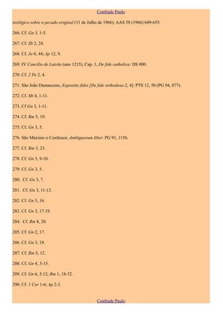 Confrade Paulo

teológico sobre o pecado original (11 de Julho de 1966): AAS 58 (1966) 649-655.

266. Cf. Gn 3, 1-5.

267. Cf. Sb 2, 24.

268. Cf. Jo 8, 44; Ap 12, 9.

269. IV Concílio de Latrão (ano 1215), Cap. 1, De fide catholica: DS 800.

270. Cf. 2 Pe 2, 4.

271. São João Damasceno, Expositio fidei [De fide orthodoxa 2, 4]: PTS 12, 50 (PG 94, 877).

272. Cf. Mt 4, 1-11.

273. Cf Gn 3, 1-11.

274. Cf. Rm 5, 19.

275. Cf. Gn 3, 5.

276. São Máximo o Confessor, Ambiguorum liber: PG 91, 1156.

277. Cf. Rm 3, 23.

278. Cf. Gn 3, 9-10.

279. Cf. Gn 3, 5.

280. Cf. Gn 3, 7.

281. Cf. Gn 3, 11-13.

282. Cf. Gn 3, 16.

283. Cf. Gn 3, 17.19.

284. Cf. Rm 8, 20.

285. Cf. Gn 2, 17.

286. Cf. Gn 3, 19.

287. Cf. Rm 5, 12.

288. Cf. Gn 4, 3-15.

289. Cf. Gn 6, 5.12; Rm 1, 18-32.

290. Cf. 1 Cor 1-6; Ap 2-3.


                                             Confrade Paulo
 