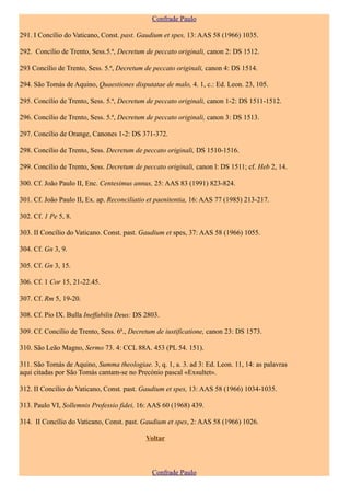 Confrade Paulo

291. I Concílio do Vaticano, Const. past. Gaudium et spes, 13: AAS 58 (1966) 1035.

292. Concílio de Trento, Sess.5.ª, Decretum de peccato originali, canon 2: DS 1512.

293 Concílio de Trento, Sess. 5.ª, Decretum de peccato originali, canon 4: DS 1514.

294. São Tomás de Aquino, Quaestiones disputatae de malo, 4. 1, c.: Ed. Leon. 23, 105.

295. Concílio de Trento, Sess. 5.ª, Decretum de peccato originali, canon 1-2: DS 1511-1512.

296. Concílio de Trento, Sess. 5.ª, Decretum de peccato originali, canon 3: DS 1513.

297. Concílio de Orange, Canones 1-2: DS 371-372.

298. Concílio de Trento, Sess. Decretum de peccato originali, DS 1510-1516.

299. Concílio de Trento, Sess. Decretum de peccato originali, canon l: DS 1511; cf. Heb 2, 14.

300. Cf. João Paulo II, Enc. Centesimus annus, 25: AAS 83 (1991) 823-824.

301. Cf. João Paulo II, Ex. ap. Reconciliatio et paenitentia, 16: AAS 77 (1985) 213-217.

302. Cf. 1 Pe 5, 8.

303. II Concílio do Vaticano. Const. past. Gaudium et spes, 37: AAS 58 (1966) 1055.

304. Cf. Gn 3, 9.

305. Cf. Gn 3, 15.

306. Cf. 1 Cor 15, 21-22.45.

307. Cf. Rm 5, 19-20.

308. Cf. Pio IX. Bulla Ineffabilis Deus: DS 2803.

309. Cf. Concílio de Trento, Sess. 6ª., Decretum de iustificatione, canon 23: DS 1573.

310. São Leão Magno, Sermo 73. 4: CCL 88A. 453 (PL 54. 151).

311. São Tomás de Aquino, Summa theologiae. 3, q. 1, a. 3. ad 3: Ed. Leon. 11, 14: as palavras
aqui citadas por São Tomás cantam-se no Precónio pascal «Exsultet».

312. II Concílio do Vaticano, Const. past. Gaudium et spes, 13: AAS 58 (1966) 1034-1035.

313. Paulo VI, Sollemnis Professio fidei, 16: AAS 60 (1968) 439.

314. II Concílio do Vaticano, Const. past. Gaudium et spes, 2: AAS 58 (1966) 1026.

                                            Voltar



                                               Confrade Paulo
 