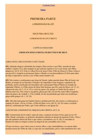 Confrade Paulo

                                           Voltar



                               PRIMEIRA PARTE
                                 A PROFISSÃO DA FÉ



                                  SEGUNDA SECÇÃO

                             A PROFISSÃO DA FÉ CRISTÃ



                                  CAPÍTULO SEGUNDO

                CREIO EM JESUS CRISTO, FILHO ÚNICO DE DEUS



A BOA-NOVA: DEUS ENVIOU O SEU FILHO

422. «Quando chegou a plenitude dos tempos, Deus enviou o seu Filho, nascido de uma
mulher e sujeito à Lei, para resgatar os que estavam sujeitos à Lei e nos tornar seus filhos
adoptivos» (Gl 4, 4-5). Esta é a «Boa-Nova de Jesus Cristo, Filho de Deus»(1): Deus visitou o
seu povo(2) e cumpriu as promessas feitas a Abraão e à sua descendência (3) fê-lo para além
de toda a expectativa: enviou o seu «Filho muito-amado» (4).

423. Nós cremos e confessamos que Jesus de Nazaré, judeu nascido duma filha de Israel, em
Belém, no tempo do rei Herodes o Grande e do imperador César Augusto, carpinteiro de
profissão, morto crucificado em Jerusalém sob o procurador Pôncio Pilatos no reinado do
imperador Tibério, é o Filho eterno de Deus feito homem; que Ele «saiu de Deus» (Jo 13, 3),
«desceu do céu» (Jo 3, 13; 6, 33) e «veio na carne» (5), porque «o Verbo fez-Se carne e
habitou entre nós. Nós vimos a sua glória, glória que Lhe vem do Pai como Filho Unigénito,
cheio de graça e de verdade [...] Na verdade, foi da sua plenitude que todos nós recebemos,
graça sobre graça» (Jo 1, 14, 16).

424. Movidos pela graça do Espírito Santo e atraídos pelo Pai, nós cremos e confessamos a
respeito de Jesus: «Tu és o Cristo, o Filho de Deus vivo» (Mt 16, 16). Foi sobre o rochedo
desta fé, confessada por Pedro, que Cristo edificou a sua Igreja (6).

«ANUNCIAR A INSONDÁVEL RIQUEZA DE CRISTO» (Ef 3, 8)

425. A transmissão da fé cristã é, antes de mais, o anúncio de Jesus Cristo, para Levar à fé
n'Ele. Desde o princípio, os primeiros discípulos arderam no desejo de anunciar Cristo: «Nós é
que não podemos deixar de dizer o que vimos e escutámos» (Act 4, 20). E convidam os
homens de todos os tempos a entrar na alegria da sua comunhão com Cristo:

«O que ouvimos, o que vimos com os nossos olhos, o que contemplámos e as nossas mãos
tocaram acerca do Verbo da vida, é o que nós vos anunciamos, pois a vida manifestou-Se e nós

                                              Confrade Paulo
 