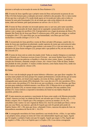 Confrade Paulo

procurar a salvação na invocação do nome do Deus Redentor (13).

432. O nome de Jesus significa que o próprio nome de Deus está presente na pessoa do seu
Filho (14) feito homem para a redenção universal e definitiva dos pecados. Ele é o único nome
divino que traz a salvação (15) e pode desde agora ser invocado por todos, pois a todos os
homens Se uniu pela Encarnação (16), de tal modo que «não existe debaixo do céu outro
nome, dado aos homens, pelo qual possamos ser salvos» (Act 4, l2) (17).

433. O nome de Deus salvador era invocado apenas uma vez por ano, pelo sumo sacerdote,
para expiação dos pecados de Israel, depois de ter aspergido o propiciatório do «santo dos
santos» com o sangue do sacrifício (18). O propiciatório era o lugar da presença de Deus (19).
Quando São Paulo diz de Jesus que Deus O «ofereceu para, n'Ele, pelo seu sangue, se realizar
a expiação» (Rm 3, 25), quer dizer que, na sua humanidade, «era Deus que em Cristo
reconciliava o mundo consigo» (2 Cor 5, 19).

434. A ressurreição de Jesus glorifica o nome de Deus salvador (20) porque, a partir daí, é o
nome de Jesus que manifesta em plenitude o poder supremo do nome que está acima de todos
os nomes» (Fl 2, 9-10). Os espíritos maus temem o seu nome (21) e é em seu nome que os
discípulos de Jesus fazem milagres (22), porque tudo o que pedem ao Pai, em seu nome, Ele
lho concede (23).

435. O nome de Jesus está no centro da oração cristã. Todas as orações litúrgicas se concluem
com a fórmula «per Dominum nostrum Jesum Christum – por nosso Senhor Jesus Cristo». A
Ave-Maria culmina nas palavras «e bendito é o fruto do vosso ventre, Jesus». A oração-do-
coração dos Orientais, chamada «oração a Jesus», diz: «Jesus Cristo, Filho de Deus, Senhor,
tem piedade de mim, pecador». E muitos cristãos morrem, como Santa Joana d'Arc, tendo nos
lábios apenas uma palavra: «Jesus» (24).

II. Cristo

436. Cristo vem da tradução grega do termo hebraico «Messias», que quer dizer «ungido». Só
se torna nome próprio de Jesus porque Ele cumpre perfeitamente a missão divina que tal nome
significa. Com efeito, em Israel eram ungidos, em nome de Deus, aqueles que Lhe eram
consagrados para uma missão d'Ele dimanada. Era o caso dos reis (25), dos sacerdotes (26) e,
em raros casos, dos profetas (27). Este devia ser, por excelência, o caso do Messias, que Deus
enviaria para estabelecer definitivamente o seu Reino (28). O Messias devia ser ungido pelo
Espírito do Senhor (29), ao mesmo tempo como rei e sacerdote (30) mas também como
profeta (31). Jesus realizou a expectativa messiânica de Israel na sua tríplice função de
sacerdote, profeta e rei.

437. O anjo anunciou aos pastores o nascimento de Jesus como sendo o do Messias prometido
a Israel: «nasceu-vos hoje, na cidade de David, um salvador que é Cristo, Senhor» (Lc 2, 11).
Desde a origem, Ele é «Aquele que o Pai consagrou e enviou ao mundo» (Jo 10, 36),
concebido como «santo» no seio virginal de Maria (32). José foi convidado por Deus a «levar
para sua casa Maria, sua esposa», grávida d'«Aquele que nela foi gerado pelo poder do
Espírito Santo» (Mt 1, 20), para que Jesus, «chamado Cristo», nascesse da esposa de José, na
descendência messiânica de David (Mt 1, 16) (33).

438. A consagração messiânica de Jesus manifesta a sua missão divina. «Aliás, é o que indica
o seu próprio nome; porque no nome de Cristo está subentendido Aquele que ungiu. Aquele
que foi ungido e a própria Unção com que foi ungido. Aquele que ungiu é o Pai, Aquele que
foi ungido é o Filho, e foi-o no Espírito que é a Unção» (34). A sua eterna consagração


                                              Confrade Paulo
 
