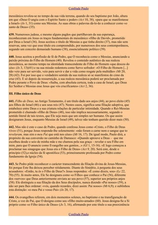 Confrade Paulo

messiânica revelou-se no tempo da sua vida terrena, quando do seu baptismo por João, altura
em que «Deus O ungiu com o Espírito Santo e poder» (Act 10, 38), «para que se manifestasse
a Israel» (Jo 1, 31) como seu Messias. As suas obras e palavras dá-lo-ão a conhecer como «o
santo de Deus» (35).

439. Numerosos judeus, e mesmo alguns pagãos que partilhavam da sua esperança,
reconheceram em Jesus os traços fundamentais do messiânico «filho de David», prometido
por Deus a Israel (36). Jesus aceitou o título de Messias a que tinha direito (37), mas não sem
reservas, uma vez que esse título era compreendido, por numerosos dos seus contemporâneos,
segundo um conceito demasiado humano (38), essencialmente político (39).

440. Jesus aceitou a profissão de fé de Pedro, que O reconhecia como o Messias, anunciando a
paixão próxima do Filho do Homem (40). Revelou o conteúdo autêntico da sua realeza
messiânica, ao mesmo tempo na identidade transcendente do Filho do Homem «que desceu do
céu» (Jo 3, 13)(41) e na sua missão redentora como Servo sofredor: «O Filho do Homem [...]
não veio para ser servido, veio para servir e dar a vida como resgate pela multidão» (Mt 20,
28) (42). Foi por isso que o verdadeiro sentido da sua realeza só se manifestou do cimo da
cruz (43). E só depois da ressurreição, a sua realeza messiânica poderá ser proclamada por
Pedro perante o Povo de Deus: «Saiba, com absoluta certeza, toda a casa de Israel, que Deus
fez Senhor e Messias esse Jesus que vós crucificastes» (Act 2, 36).

III. Filho único de Deus

441. Filho de Deus, no Antigo Testamento, é um título dado aos anjos (44), ao povo eleito (45)
aos filhos de Israel (46) e aos seus reis (47). Nestes casos, significa uma filiação adoptiva, que
estabelece entre Deus e a sua criatura relações de particular intimidade. Quando o Rei-Messias
prometido é chamado «filho de Deus» (48), isso não implica necessariamente, segundo o
sentido literal de tais textos, que Ele seja mais que um simples ser humano. Os que assim
designaram Jesus, enquanto Messias de Israel (49), talvez não tenham querido dizer mais (50).

442. Mas não é este o caso de Pedro, quando confessa Jesus como «Cristo, o Filho de Deus
vivo» (51), porque Jesus responde-lhe solenemente: «não foram a carne nem o sangue que to
revelaram, mas sim o meu Pai que está nos céus» (Mt 16, 17). De igual modo, Paulo dirá, a
propósito da sua conversão no caminho de Damasco: «Quando aprouve a Deus – que me
escolheu desde o seio de minha mãe e me chamou pela sua graça – revelar o seu Filho em
mim, para que O anuncie como Evangelho aos gentios...» (Gl 1, 15-16). «E logo começou a
proclamar nas sinagogas que Jesus era o Filho de Deus» (Act 9, 20). Será este, desde o
princípio (52),o núcleo da fé apostólica (53), primeiramente professada por Pedro como
fundamento da Igreja (54).

443. Se Pedro pôde reconhecer o carácter transcendente da filiação divina de Jesus-Messias,
foi porque Este lha deixou perceber nitidamente. Diante do Sinédrio, à pergunta dos seus
acusadores: «Então, tu és o Filho de Deus?» Jesus respondeu: «É como dizeis, sou» (Lc 22,
70) (55). Já muito antes, Ele Se designara como «o Filho» que conhece o Pai (56), diferente
dos «servos» que Deus anteriormente enviara ao seu povo (57), superior aos próprios anjos
(58). Ele distinguiu a sua filiação da dos Seus discípulos, nunca dizendo «Pai nosso» (59), a
não ser para lhes ordenar: «vós, quando rezardes, dizei assim: Pai nosso» (Mt 6,9); e sublinhou
esta distinção: «o meu Pai e vosso Pai» (Jo 20, 17).

444. Os evangelhos referem, em dois momentos solenes, no baptismo e na transfiguração de
Cristo, a voz do Pai, que O designa como seu «filho muito-amado» (60). Jesus designa-Se a Si
próprio como «o Filho único de Deus» (Jo 3, 16), afirmando por este título a sua preexistência


                                                Confrade Paulo
 
