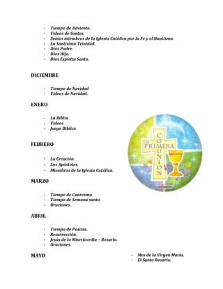 - Tiempo de Adviento.
- Videos de Santos.
- Somos miembros de la Iglesia Católica por la Fe y el Bautismo.
- La Santísima Trinidad.
- Dios Padre.
- Dios Hijo.
- Dios Espíritu Santo.
DICIEMBRE
- Tiempo de Navidad
- Videos de Navidad.
ENERO
- La Biblia
- Videos
- Juego Bíblico
FEBRERO
- La Creación.
- Los Apóstoles.
- Miembros de la Iglesia Católica.
MARZO
- Tiempo de Cuaresma
- Tiempo de Semana santa
- Oraciones.
ABRIL
- Tiempo de Pascua.
- Resurrección.
- Jesús de la Misericordia – Rosario.
- Oraciones.
MAYO - Mes de la Virgen María.
- El Santo Rosario.
 