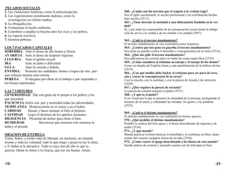 PECADOS SOCIALES
1. Las violaciones bioéticas, como la anticoncepción.                  560.- ¿Cuáles son los secretos que el respeto a la verdad exige?
2. Los experimentos moralmente dudosos, como la                        Son el sigilo sacramental, el secreto profesional y las confidencias hechas
   investigación en células madres.                                    bajo secreto (2511).
                                                                       561.- ¿Tiene derecho la sociedad a una información fundada en la ver-
3. La Drogadicción.
                                                                       dad?
4. Contaminar el medio ambiente.                                       Sí, y por tanto los responsables de la comunicación social tienen la obliga-
5. Contribuir a ampliar la brecha entre los ricos y los pobres.        ción de servir a la verdad y de no ofender a la caridad (2497).
6. La riqueza excesiva.
7. Generar pobreza.                                                    562.- ¿Cuál es el noveno mandamiento?
                                                                       El noveno mandamiento es «no consentirás actos impuros».
LOS 7 PACADOS CAPITALES                                                563.- ¿Contra qué nos pone en guardia el noveno mandamiento?
SOBERBIA: Ante el deseo de alto honor y Gloria                         Nos pone en guardia contra el desorden o concupiscencia de la carne (2514).
AVARICIA: Ante el deseo de acaparar riquezas                           564.- ¿Qué nos pide el noveno mandamiento?
LUGURIA: Ante el apetito sexual                                        Nos pide pureza de corazón para ver todas las cosas según Dios (2518).
IRA:           Ante un daño o dificultad                               565.- ¿Cómo considera el cristiano su cuerpo y el cuerpo de los demás?
                                                                       Como un templo del Espíritu Santo y una manifestación de la belleza divina
GULA:          Ante la comida y bebida
                                                                       (2519).
ENVIDIA: Resiente las cualidades, bienes o logros de otro por-         566.- ¿Con qué medios debe luchar el cristiano para ser puro de cora-
que reducen nuestra auto-estima.                                       zón y vencer la concupiscencia de la carne?
PEREZA:        El desgano por obrar en el trabajo o por responder a    Con la oración, con la castidad, y con la pureza de mirada y de intención
los bienes espirituales.                                               (2520).
                                                                       567.- ¿Qué requiere la pureza de corazón?
LAS 7 VIRTUDES                                                         La pureza de corazón requiere el pudor (2521).
GENEROSIDAD: Dar con gusto de lo propio a los pobres y los             568.- ¿Y qué es el pudor?
que necesiten.                                                         Es la virtud por la que se preserva la intimidad de la persona, protegiendo el
PACIENCIA: Sufrir con paz y serenidad todas las adversidades.          misterio de su amor, y ordenando las miradas, los gestos y las palabras
TEMPLANZA: Moderaciónón en el comer y en el beber.                     (2522).
CARIDAD:        Desear y hacer siempre el bien al prójimo.
                                                                       569.- ¿Cuál es el décimo mandamiento?
CASTIDAD: Logra el dominio de los apetitos sensuales.                  El décimo mandamiento es «no codiciarás los bienes ajenos».
DILIGENCIA: Prontitud de ánimo para obrar el bien.                     570.- ¿Qué prohibe el décimo mandamiento?
HUMILDAD:              Reconocer que nosotros solo tenemos la          Prohibe la codicia del bien ajeno y el deseo desordenado de riquezas y de
nada y el pecado.                                                      poder (2534).
                                                                       571.- ¿Y qué manda?
ORACION DE ENTREGA                                                     Manda practicar la benevolencia, la humildad y la confianza en Dios, deste-
Toma, Señor, y recibe toda mi libertad, mi memoria, mi entendi-        rrando del corazón cualquier forma de envidia (2554).
miento y toda mi voluntad; todo lo que tengo y poseo tu me lo diste,   572.- ¿Cómo vencer el apego desordenado a los bienes de este mundo?
a Ti Señor te lo devuelvo. Todo es tuyo, haz de ello lo que tu         Siendo pobres de corazón y saciando nuestra sed de felicidad en Dios.
quieras. Dame tu Amor y tu Gracia, que eso me bastan. Amén.


-12-                                                                                                                                            -21-
 