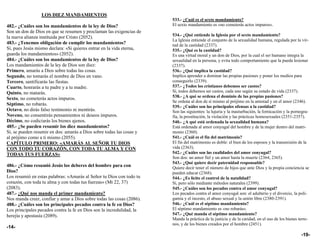 LOS DIEZ MANDAMIENTOS
                                                                       533.- ¿Cuál es el sexto mandamiento?
482.- ¿Cuáles son los mandamientos de la ley de Dios?                  El sexto mandamiento es «no cometerás actos impuros».
Son un don de Dios en que se resumen y proclaman las exigencias de
                                                                       534.- ¿Qué entiende la Iglesia por el sexto mandamiento?
la nueva alianza instituida por Cristo (2052).
                                                                       La Iglesia entiende el conjunto de la sexualidad humana, regulada por la vir-
483.- ¿Tenemos obligación de cumplir los mandamientos?                 tud de la castidad (2337).
Sí, pues Jesús mismo declara: «Si quieres entrar en la vida eterna,    535.- ¿Qué es la castidad?
guarda los mandamientos» (2052).                                       Es una virtud moral y un don de Dios, por la cual el ser humano integra la
484.- ¿Cuáles son los mandamientos de la ley de Dios?                  sexualidad en la persona, y evita todo comportamiento que la pueda lesionar
Los mandamientos de la ley de Dios son diez:                           (2337).
Primero, amarás a Dios sobre todas las cosas.                          536.- ¿Qué implica la castidad?
Segundo, no tomarás el nombre de Dios en vano.                         Implica aprender a dominar las propias pasiones y poner los medios para
Tercero, santificarás las fiestas.                                     conseguirlo (2339).
Cuarto, honrarás a tu padre y a tu madre.                              537.- ¿Todos los cristianos debemos ser castos?
Quinto, no matarás.                                                    Sí, todos debemos ser castos, cada uno según su estado de vida (2337).
                                                                       538.- ¿A qué se ordena el dominio de las propias pasiones?
Sexto, no cometerás actos impuros.
                                                                       Se ordena al don de sí mismo al prójimo en la amistad y en el amor (2346).
Séptimo, no robarás.                                                   539.- ¿Cuáles son las principales ofensas a la castidad?
Octavo, no dirás falso testimonio ni mentirás.                         Son las siguientes: la lujuria y la masturbación, la fornicación y la pornogra-
Noveno, no consentirás pensamientos ni deseos impuros.                 fía, la prostitución, la violación y las prácticas homosexuales (2351-2357).
Décimo, no codiciarás los bienes ajenos.                               540.- ¿A qué está ordenada la sexualidad humana?
485.- ¿Se pueden resumir los diez mandamientos?                        Está ordenada al amor conyugal del hombre y de la mujer dentro del matri-
Sí, se pueden resumir en dos: amarás a Dios sobre todas las cosas y    monio (2360).
al prójimo como a ti mismo (2055).                                     541.- ¿Cuál es el fin del matrimonio?
CAPÍTULO PRIMERO: «AMARÁS AL SEÑOR TU DIOS                             El fin del matrimonio es doble: el bien de los esposos y la transmisión de la
CON TODO TU CORAZÓN, CON TODA TU ALMA Y CON                            vida (2363).
TODAS TUS FUERZAS»                                                     542.- ¿Cuáles son las cualidades del amor conyugal?
                                                                       Son dos: un amor fiel y un amor hasta la muerte (2364, 2365).
                                                                       543.- ¿Qué quiere decir paternidad responsable?
486.- ¿Cómo resumió Jesús los deberes del hombre para con              Quiere decir tener el número de hijos que ante Dios y la propia conciencia se
Dios?                                                                  pueden educar (2368).
Los resumió en estas palabras: «Amarás al Señor tu Dios con todo tu    544.- ¿Es lícito el control de la natalidad?
corazón, con toda tu alma y con todas tus fuerzas» (Mt 22, 37)         Sí, pero sólo mediante métodos naturales (2399).
(2083).                                                                545.- ¿Cuáles son los pecados contra el amor conyugal?
487.- ¿Qué nos manda el primer mandamiento?                            Los pecados contra el amor conyugal son: el adulterio y el divorcio, la poli-
Nos manda creer, confiar y amar a Dios sobre todas las cosas (2086).   gamia y el incesto, el abuso sexual y la unión libre (2380-2391).
488.- ¿Cuáles son los principales pecados contra la fe en Dios?        546.- ¿Cuál es el séptimo mandamiento?
Los principales pecados contra la fe en Dios son la incredulidad, la   El séptimo mandamiento es «no robarás».
herejía y apostasía (2089).                                            547.- ¿Qué manda el séptimo mandamiento?
                                                                       Manda la práctica de la justicia y de la caridad, en el uso de los bienes terre-
                                                                       nos, y de los bienes creados por el hombre (2451).
-14-
                                                                                                                                                  -19-
 