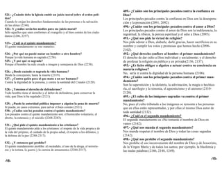 489.- ¿Cuáles son los principales pecados contra la confianza en
521.- ¿Cuándo debe la Iglesia emitir un juicio moral sobre el orden polí-          Dios?
tico?                                                                              Los principales pecados contra la confianza en Dios son la desespera-
Cuando lo exijan los derechos fundamentales de las personas o la salvación         ción y la presunción (2091, 2092).
de las almas (2246).                                                               490.- ¿Cuáles son los principales pecados contra el amor a Dios?
522.- Y ¿cuáles serán los medios para ese juicio moral?
                                                                                   Los principales pecados contra el amor de Dios son la indiferencia, la
Sólo aquellos que sean conformes al evangelio y al bien común de los ciuda-
danos (2246, 2257).
                                                                                   ingratitud, la tibieza, la pereza espiritual y el odio a Dios (2095).
                                                                                   491.- ¿Qué nos pide la virtud de religión?
523.- ¿Cuál es el quinto mandamiento?                                              Nos pide adorar a Dios, alabarle, darle gracias, hacer sacrificios en su
El quinto mandamiento es «no matarás».                                             nombre y cumplir los votos y promesas que hemos hecho (2096-
                                                                                   2102).
524.- ¿Por qué no puede matar un hombre a otro hombre?                             492.- ¿Qué derecho confiere al hombre el primer mandamiento?
Porque la vida humana es sagrada (2258).                                           El derecho de dar culto a Dios individual y socialmente; y el derecho
525.- ¿Y por qué es sagrada?                                                       de profesar la religión en público y en privado(2136, 2137).
Porque el hombre ha sido creado a imagen y semejanza de Dios (2258).               493.- ¿Es lícito obligar a alguien a actuar contra su conciencia en
                                                                                   materia religiosa?
526.- ¿Desde cuándo es sagrada la vida humana?
                                                                                   No, sería ir contra la dignidad de la persona humana (2106).
Desde la concepción, hasta la muerte (2319).
527.- ¿Contra quién peca el que mata a un ser humano?
                                                                                   494.- ¿Cuáles son los principales pecados contra el primer man-
Contra la dignidad de la persona, y contra la santidad del Creador (2320).         damiento?
                                                                                   Son la superstición y la idolatría, la adivinación, la magia o hechice-
528.- ¿Tenemos el derecho de defendernos?                                          ría, el sacrilegio y la simonía, el agnosticismo y el ateísmo (2110-
Todo hombre tiene el derecho y el deber de defenderse, para conservar la           2128).
vida, que Dios le ha regalado (2321).                                              495.- ¿El culto de las imágenes sagradas va contra el primer
                                                                                   mandamiento?
529.- ¿Puede la autoridad pública imponer a alguien la pena de muerte?             No, pues el culto tributado a las imágenes se remonta a las personas
Sí puede, en casos extremos, para salvar el bien común (2321).                     que en ellas están representadas, y por ellas al mismo Dios autor de
530.- ¿Cuáles son los pecados contra el quinto mandamiento?                        toda santidad (2132).
Los pecados contra el quinto mandamiento son: el homicidio voluntario, el
                                                                                   496.- ¿Cuál es el segundo mandamiento?
aborto, la eutanasia y el suicidio (2268-2283).
                                                                                   El segundo mandamiento es «No tomarás el nombre de Dios en
531.- ¿Qué pide el quinto mandamiento a los cristianos?                            vano» (2142).
El quinto mandamiento pide a los cristianos: el respeto de la vida propia y de     497.- ¿Qué nos manda el segundo mandamiento?
la vida del prójimo, el cuidado de la propia salud, el respeto a los difuntos, y   Nos manda respetar el nombre de Dios y todas las cosas sagradas
la defensa de la paz (2288-2317).                                                  (2142).
                                                                                   498.- ¿Qué nos prohibe el segundo mandamiento?
532.- ¿Y entonces qué prohíbe?                                                     Nos prohibe el uso inconveniente del nombre de Dios y de Jesucristo,
El quinto mandamiento prohíbe: el escándalo, el uso de la droga, el terroris-      de la Virgen María y de todos los santos; por ejemplo, la blasfemia y
mo y la tortura, la guerra y la carrera de armamentos (2284-2317).                 las malas palabras (2146, 2148, 1249).

                                                                                                                                                      -15-
-18-
 