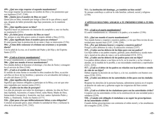 499.- ¿Qué nos exige respetar el segundo mandamiento?                          511.- La institución del domingo, ¿es también un bien social?
Nos exige respetar las promesas en nombre de Dios y los juramentos que         Sí, porque contribuye a cultivar la vida familiar, cultural, social y religiosa
son legítimos (2147, 2148).                                                    (2194).
500.- ¿Quién jura el nombre de Dios en vano?
Quien jura en falso, tomando por testigo a Dios de lo que afirma y aquel
que, después de haber prometido algo bajo juramento, no lo mantiene            CAPÍTULO SEGUNDO: AMARÁS A TU PRÓJIMO COMO A TI MIS-
(2150).                                                                        MO
501.- ¿Qué significa jurar en falso?
Significa hacer un juramento sin intención de cumplirlo o, una vez hecho,      512.- ¿Cuál es el cuarto mandamiento?
no mantenerlo (2151).                                                          El cuarto mandamiento es: «Honrarás a tu padre y a tu madre» (2196).
502.- ¿Es lícito jurar el nombre de Dios en vano?
No, porque es una falta grave contra el respeto debido a Dios (2152).          513.- ¿Qué nos manda el cuarto mandamiento?
503.- ¿Que significado tiene el nombre para un cristiano?                      Nos manda honrar y respetar a nuestros padres, y a los que Dios reviste de au-
El estar puesto bajo la protección de un santo y bajo su intercesión (2156).   toridad para nuestro bien (2197, 2199, 2248).
504.- ¿Cómo debe comenzar el cristiano sus oraciones y su jornada              514.- ¿Por qué debemos honrar y respetar a nuestros padres?
diaria?                                                                        Porque a ellos debemos la vida y la educación cristiana (2197).
Con la señal de la cruz, en el nombre del Padre y del Hijo y del Espíritu      515.- ¿Cuáles son los deberes de los hijos para con sus padres?
Santo (2157)                                                                   Los hijos deben a sus padres respeto, gratitud, justa obediencia y ayuda mate-
                                                                               rial y moral en los años de vejez y en la enfermedad (2218, 2251).
505.- ¿Cuál es el tercer mandamiento?                                          516.- ¿Cuáles son los deberes de los padres para con sus hijos?
El tercer mandamiento es santificarás las fiestas (2168).                      Los padres deben educar a sus hijos en la fe, en la oración y en las virtudes y
506.- ¿Qué nos manda el tercer mandamiento?                                    atender, en la medida de lo posible, a sus necesidades materiales y espirituales
Nos manda dedicar al descanso el domingo y los días de fiesta y consagrar-     (2221, 2252).
los al servicio de Dios (2168).                                                517.- ¿Cuál es el deber de los padres en relación con la profesión o estado
507.- ¿Cuál es el sentido de estas fiestas?                                    de vida de sus hijos?
El sentido de estas fiestas es recordar la obra creadora de Dios, su acción    Deben respetar la decisión de sus hijos y, a la vez, ayudarlos con buenos con-
salvífica en favor de los hombres y oponerse a la servidumbre del trabajo y    sejos (2230, 2253).
al culto del dinero (2172).                                                    518.- ¿Cuáles son deberes de las autoridades civiles para con los ciudada-
508.- ¿Qué significa día de precepto?                                          nos?
Significa que estamos obligados a participar en la Misa, a no ser que este-    Respetar los derechos de la persona humana, administrar justicia en el respeto
mos impedidos por razones justas (2181).                                       al derecho de cada uno y gobernar según las exigencias del bien común
509.- ¿Cuáles son los días de precepto?                                        (2237).
Los días de precepto son todos los domingos y, además, los días de Navi-       519.- ¿Cuál es el deber de los ciudadanos para con las autoridades civiles?
dad, Epifanía, Ascensión y Corpus Christi, santa María, Madre de Dios,         Cooperar con las autoridades civiles en la construcción de una sociedad justa y
Inmaculada Concepción y Asunción, san José, santos Apóstoles Pedro y           solidaria (2239).
Pablo, y, finalmente, Todos los Santos (2177).                                 520.- ¿Cuándo está obligado el ciudadano a no seguir las prescripciones
510.- ¿Qué pasa a los que deliberadamente faltan a esta obligación?            de las autoridades civiles?
Cometen un pecado grave, pues ofenden la santidad de Dios y rechazan la        Cuando dichas prescripciones son contrarias al orden moral y a las enseñanzas
obra de la salvación (2181, 2182).                                             del evangelio (2242, 2256).


-16-                                                                                                                                                         -17-
 