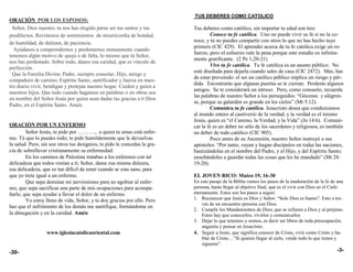 TUS DEBERES COMO CATOLICO
ORACIÓN POR LOS ESPOSOS:
  Señor, Dios nuestro, tu nos has elegido paras ser tus santos y tus       Tus deberes como católico, sin importar tu edad son tres:
predilectos. Revístenos de sentimientos de misericordia de bondad,                  Conoce tu fe católica. Uno no puede vivir su fe si no la co-
de humildad, de dulzura, de paciencia.                                     noce, y tú no puedes compartir con otros lo que no has hecho tuyo
                                                                           primero (CIC 429). El aprender acerca de tu fe católica exige un es-
  Ayúdanos a comprendernos y perdonarnos mutuamente cuando
                                                                           fuerzo, pero el esfuerzo vale la pena porque este estudio es infinita-
tenemos algún motivo de queja o de falta, lo mismo que tú Señor,
                                                                           mente gratificante. (2 Pe 1,20-21)
nos has perdonado. Sobre todo, danos esa caridad, que es vínculo de
                                                                                    Vive tu fe católica. Tu fe católica es un asunto público. No
perfección.
                                                                           está diseñada para dejarla cuando sales de casa (CIC 2472). Más, has
  Que la Familia Divina: Padre, siempre consolar; Hijo, amigo y
                                                                           de estar prevenido: el ser un católico público implica un riesgo y pér-
compañero de camino; Espíritu Santo, santificador y fuerza en nues-
                                                                           dida. Encontrarás que algunas puertas se te cierran. Perderás algunos
tro diario vivir, bendigan y protejan nuestro hogar. Cuiden y guíen a
                                                                           amigos. Se te considerará un intruso. Pero, como consuelo, recuerda
nuestros hijos. Que todo cuando hagamos en palabras o en obras sea
                                                                           las palabras de nuestro Señor a los perseguidos: “Gócense y alégren-
en nombre del Señor Jesús por quien sean dadas las gracias a ti Dios
                                                                           se, porque su galardón es grande en los cielos” (Mt 5:12).
Padre, en el Espíritu Santo. Amén
                                                                                    Comunica tu fe católica. Jesucristo desea que conduzcamos
                                                                           al mundo entero al cautiverio de la verdad, y la verdad es el mismo
                                                                           Jesús, quien es “el Camino, la Verdad, y la Vida” (Jn 14:6). Comuni-
ORACIÓN POR UN ENFERMO                                                     car la fe es un deber no sólo de los sacerdotes y religiosos, es también
        Señor Jesús, te pido por ………., a quien tu amas está enfer-         un deber de todo católico (CIC 905).
mo. Tú que lo puedes todo; te pido humildemente que le devuelvas                    Poco antes de su Ascensión, nuestro Señor instruyó a sus
la salud. Pero, sin son otros tus designios, te pido le concedas la gra-   apóstoles: “Por tanto, vayan y hagan discípulos en todas las naciones,
cia de sobrellevar cristianamente su enfermedad.                           bautizándolas en el nombre del Padre, y el Hijo, y del Espíritu Santo;
        En los caminos de Palestina tratabas a los enfermos con tal        enseñándoles a guardar todas las cosas que les he mandado” (Mt 28:
delicadeza que todos venían a ti; Señor, dame esa misma dulzura,           19-20).
esa delicadeza, que es tan difícil de tener cuando se esta sano, para
que yo trete igual a un enfermo.                                           EL JOVEN RICO: Mateo 19, 16-30
        Que sepa dominar mi nerviosismo para no agobiar al enfer-          En este pasaje de la Biblia vemos los pasos de la maduración de la fe de una
mo, que sepa sacrificar una parte de mis ocupaciones para acompa-          persona, hasta llegar al objetivo final, que es el vivir con Dios en el Cielo
ñarle, que sepa ayudar a llevar el dolor de un enfermo.                    eternamente. Estos son los pasos a seguir:
        Yo estoy lleno de vida, Señor, y te doy gracias por ello. Pero     1. Reconocer que Jesús es Dios y Señor. “Solo Dios es bueno”. Esto a tra-
                                                                               vés de un encuentro persona con Dios.
haz que el sufrimiento de los demás me santifique, formándome en
                                                                           2. Cumplir los Mandamientos de Dios; que se refieren a Dios y al prójimo.
la abnegación y en la caridad. Amén                                            Estos hay que conocerlos, vivirlos y comunicarlos
                                                                           3. Dejar lo que tenemos y somos, es decir ser libres de toda preocupación,
                                                                               angustia y pensar en Jesucristo.
                  www.iglesiacatolicaoriental.com                          4. Seguir a Jesús, que significa conocer de Cristo, vivir como Cristo y ha-
                                                                               blar de Cristo. , “Si quieres llegar al cielo, vende todo lo que tienes y
                                                                               sígueme”.
-30-                                                                                                                                                -3-
 