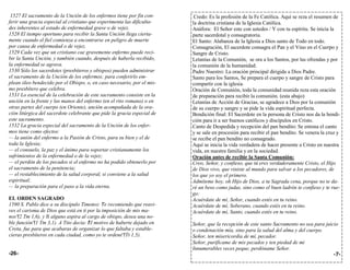 1527 El sacramento de la Unción de los enfermos tiene por fin con-       Credo: Es la profesión de la Fe Católica. Aquí se reza el resumen de
ferir una gracia especial al cristiano que experimenta las dificulta-    la doctrina cristiana de la Iglesia Católica.
des inherentes al estado de enfermedad grave o de vejez.                 Anáfora: El Señor este con ustedes / Y con tu espíritu. Se inicia la
1528 El tiempo oportuno para recibir la Santa Unción llega cierta-       parte sacerdotal y consagratoria.
mente cuando el fiel comienza a encontrarse en peligro de muerte         El Santo: Alabanza de la Iglesia a Dios santo de Todo en todo.
por causa de enfermedad o de vejez.                                      Consagración, El sacerdote consagra el Pan y el Vino en el Cuerpo y
1529 Cada vez que un cristiano cae gravemente enfermo puede reci-        Sangre de Cristo.
bir la Santa Unción, y también cuando, después de haberla recibido,      Letanías de la Comunión, se ora a los Santos, por las ofrendas y por
la enfermedad se agrava.                                                 la comunión de la humanidad.
1530 Sólo los sacerdotes (presbíteros y obispos) pueden administrar      Padre Nuestro: La oración principal dirigida a Dios Padre.
el sacramento de la Unción de los enfermos; para conferirlo em-          Santo para los Santos, Se prepara el cuerpo y sangre de Cristo para
plean óleo bendecido por el Obispo, o, en caso necesario, por el mis-    compartir con la iglesia.
mo presbítero que celebra.                                               Oración de Comunión, toda la comunidad reunida reza esta oración
1531 Lo esencial de la celebración de este sacramento consiste en la     de preparación para recibir la comunión. (esta abajo)
unción en la frente y las manos del enfermo (en el rito romano) o en     Letanías de Acción de Gracias, se agradece a Dios por la comunión
otras partes del cuerpo (en Oriente), unción acompañada de la ora-       de su cuerpo y sangre y se pide la vida espiritual perfecta.
ción litúrgica del sacerdote celebrante que pide la gracia especial de   Bendición final: El Sacerdote en la persona de Cristo nos da la bendi-
este sacramento.                                                         ción para ir a ser buenos católicos y discípulos en Cristo.
1532 La gracia especial del sacramento de la Unción de los enfer-        Canto de Despedida y recepción del pan bendito: Se entona el canto
mos tiene como efectos:                                                  y se sale en procesión para recibir el pan bendito. Se venera la cruz y
— la unión del enfermo a la Pasión de Cristo, para su bien y el de       se recibe el pan bendito no consagrado.
toda la Iglesia;                                                         Aquí se inicia la vida verdadera de hacer presente a Cristo en nuestra
— el consuelo, la paz y el ánimo para soportar cristianamente los        vida, en nuestra familia y en la sociedad.
sufrimientos de la enfermedad o de la vejez;                             Oración antes de recibir la Santa Comunión:
— el perdón de los pecados si el enfermo no ha podido obtenerlo por      Creo, Señor, y confieso, que tú eres verdaderamente Cristo, el Hijo
el sacramento de la penitencia;                                          de Dios vivo, que viniste al mundo para salvar a los pecadores, de
— el restablecimiento de la salud corporal, si conviene a la salud       los que yo soy el primero.
espiritual;                                                              Admíteme hoy, oh Hijo de Dios, a tu Sagrada cena, porque no te da-
— la preparación para el paso a la vida eterna.                          ré un beso como judas, sino como el buen ladrón te confieso y te rue-
                                                                         go:
EL ORDEN SAGRADO                                                         Acuérdate de mí, Señor, cuando estés en tu reino.
1590 S. Pablo dice a su discípulo Timoteo: " e recomiendo que reavi-
                                             T                           Acuérdate de mí, Soberano, cuando estés en tu reino.
ves el carisma de Dios que está en ti por la imposición de mis ma-       Acuérdate de mí, Santo, cuando estés en tu reino.
nos"(2 Tm 1,6), y si alguno aspira al cargo de obispo, desea una no-
                  "
ble función"(1 Tm 3,1). A Tito decía: " l motivo de haberte dejado en
                                      E                                  Señor, que la recepción de este santo Sacramento no sea para juicio
Creta, fue para que acabaras de organizar lo que faltaba y estable-      o condenación mía, sino para la salud del alma y del cuerpo.
cieras presbíteros en cada ciudad, como yo te ordené"(Tt 1,5).           Señor, ten misericordia de mí, pecador.
                                                                         Señor, purifícame de mis pecados y ten piedad de mi
                                                                         Innumerables veces peque, perdóname Señor.
-26-                                                                                                                                      -7-
 