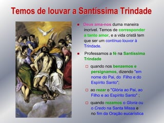 Temos de louvar a Santíssima Trindade
                    Deus ama-nos duma maneira
                     incrível. Temos de corresponder
                     a tanto amor, e a vida cristã tem
                     que ser um contínuo louvor à
                     Trindade.
                    Professamos a fé na Santíssima
                     Trindade
                         quando nos benzemos e
                          persignamos, dizendo "em
                          nome do Pai, do Filho e do
                          Espírito Santo";
                         ao rezar o "Glória ao Pai, ao
                          Filho e ao Espírito Santo" ;
                         quando rezamos o Gloria ou
                          o Credo na Santa Missa e
                          no fim da Oração eucarística
 