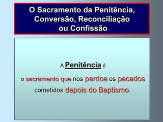 O Sacramento da Penitência,
      Conversão, Reconciliação
            ou Confissão



           No Evangelho vemos como,
               A Penitência é
 Jesus disse a uma mulher pecadora: ”Os teus pecados
       Revela assim o grande amor que Deus tem
               durante a sua vida na terra,
  estão perdoados” (Lucas 7, 48). E a São Pedro, depois
  pelos pecadores que se arrependemos pecados
            Jesus que nos perdoa (Lucas 22, faltas
  o sacramentoperdoava aos pecadores      das suas
deste o ter negado, também lhe perdoou             34-62),
      e cometidosestavam voltar a cometê-las.
        se quando depoisarrependidos: .
            esforçam por não do Baptismo
        ao bom ladrão, à mulher adúltera, etc.
 