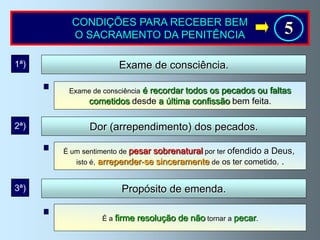 CONDIÇÕES PARA RECEBER BEM
        O SACRAMENTO DA PENITÊNCIA                              5
1ª)                  Exame de consciência.

                         é recordar todos os pecados ou faltas
       Exame de consciência
             cometidos desde a última confissão bem feita.

2ª)          Dor (arrependimento) dos pecados.

      É um sentimento de pesarsobrenatural por ter ofendido a Deus,
         isto é, arrepender-se sinceramente de os ter cometido. .


3ª)                  Propósito de emenda.

                É a firme   resolução de não tornar a pecar.
 