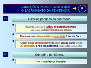 CONDIÇÕES PARA RECEBER BEM
      O SACRAMENTO DA PENITÊNCIA                               5
4ª)          Dizer os pecados ao confessor.

           Devemos confessar e todos  os pecados mortais
               e devemos confessar também os veniais.


      Pecado é toda a desobediência voluntária à Lei de Deus.

      Quem omite conscientemente algum pecado mortal comete
      um sacrilégio, e não fica perdoado dos pecados confessados.



5ª)                 Cumprir a penitência.

                     que o confessor impuser.
 