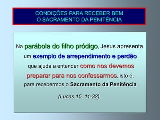 CONDIÇÕES PARA RECEBER BEM
      O SACRAMENTO DA PENITÊNCIA




Na parábola   do filho pródigo, Jesus apresenta
  um exemplo de arrependimento e perdão
   que ajuda a entender como nos devemos
   preparar para nos confessarmos, isto é,
  para recebermos o Sacramento da Penitência

                (Lucas 15, 11-32).
 