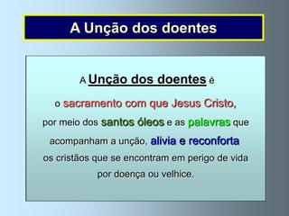 A Unção dos doentes

  A Unção dos doentes é dada pelo sacerdote,
           A Unção dos doentes é
  Para fortalecer os doentes graves e aqueles
           em nome de Jesus Cristo.
   queo sacramento com que Jesus Cristo, o
        são já muito idosos Jesus Cristo instituiu
  A cerimónia consiste em ,ungir o doente com
    por meio dos santos óleos doentes. Por meio
                               e as palavras que
     Sacramento, da Unção dos dizem estas palavras:
 óleo sagrado enquanto se
   deste Sacramento, Jesus alivia e reconforta um
     acompanham a unção, comunica ao doente
“Por esta Santa Unção e pela sua piíssima misericórdia, o Senhor
    os cristãos ajuda espiritual para lhe dar alívio,
     a grande que se encontram em perigo de vida
   venha em teu auxílio com a graça do Espírito Santo. Amen.
       força e esperança naou velhice.na morte.
                   por doença doença e
      Para que, liberto dos teus pecados, Ele te salve e, na
         sua bondade, alivie os teus sofrimentos. Amen”.
 
