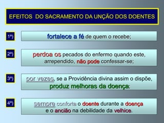 EFEITOS DO SACRAMENTO DA UNÇÃO DOS DOENTES


1ª)           fortalece a fé de quem o recebe;

2ª)     perdoa os pecados do enfermo quando este,
             arrependido, não pode confessar-se;


3ª)   por vezes, se a Providência divina assim o dispõe,
              produz melhoras da doença;

4ª)      sempre conforta o doente durante a doença
             e o ancião na debilidade da velhice.
 